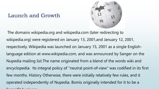 Launch and Growth
The domains wikipedia.org and wikipedia.com (later redirecting to
wikipedia.org) were registered on January 13, 2001,and January 12, 2001,
respectively. Wikipedia was launched on January 15, 2001 as a single English-
language edition at www.wikipedia.com, and was announced by Sanger on the
Nupedia mailing list.The name originated from a blend of the words wiki and
encyclopedia. Its integral policy of "neutral point-of-view" was codified in its first
few months. History Otherwise, there were initially relatively few rules, and it
operated independently of Nupedia. Bomis originally intended for it to be a
 