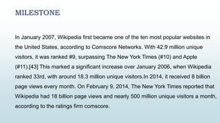 MILESTONE
In January 2007, Wikipedia first became one of the ten most popular websites in
the United States, according to Comscore Networks. With 42.9 million unique
visitors, it was ranked #9, surpassing The New York Times (#10) and Apple
(#11).[43] This marked a significant increase over January 2006, when Wikipedia
ranked 33rd, with around 18.3 million unique visitors.In 2014, it received 8 billion
page views every month. On February 9, 2014, The New York Times reported that
Wikipedia had 18 billion page views and nearly 500 million unique visitors a month,
according to the ratings firm comscore.
 