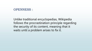 OPENNESS :
Unlike traditional encyclopedias, Wikipedia
follows the procrastination principle regarding
the security of its content, meaning that it
waits until a problem arises to fix it.
 