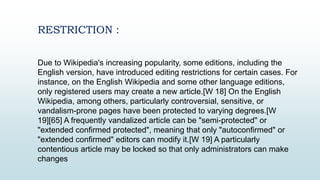 RESTRICTION :
Due to Wikipedia's increasing popularity, some editions, including the
English version, have introduced editing restrictions for certain cases. For
instance, on the English Wikipedia and some other language editions,
only registered users may create a new article.[W 18] On the English
Wikipedia, among others, particularly controversial, sensitive, or
vandalism-prone pages have been protected to varying degrees.[W
19][65] A frequently vandalized article can be "semi-protected" or
"extended confirmed protected", meaning that only "autoconfirmed" or
"extended confirmed" editors can modify it.[W 19] A particularly
contentious article may be locked so that only administrators can make
changes
 
