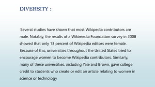 DIVERSITY :
Several studies have shown that most Wikipedia contributors are
male. Notably, the results of a Wikimedia Foundation survey in 2008
showed that only 13 percent of Wikipedia editors were female.
Because of this, universities throughout the United States tried to
encourage women to become Wikipedia contributors. Similarly,
many of these universities, including Yale and Brown, gave college
credit to students who create or edit an article relating to women in
science or technology
 