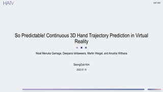 2022.07.15
So Predictable! Continuous 3D Hand Trajectory Prediction in Virtual
Reality
Nisal Menuka Gamage, Deepana Ishtaweera, Martin Weigel, and Anusha Withana
UIST 2021
SeongOuk Kim
 