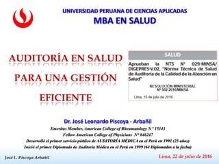 José L. Piscoya ArbañilJosé L. Piscoya Arbañil
Dr. José Leonardo Piscoya - Arbañil
Emeritus Member, American College of Rheumatology N º 15143
Fellow American College of Physicians N° 046247
Desarrolló el primer servicio público de AUDITORÍA MÉDICA en el Perú en 1991 (25 años)
Inició el primer Diplomado de Auditoría Médica en el Perú en 1999 (64 Diplomados a la fecha)
Lima, 22 de julio de 2016
AUDITORÍA EN SALUD
PARA UNA GESTIÓN
EFICIENTE
 