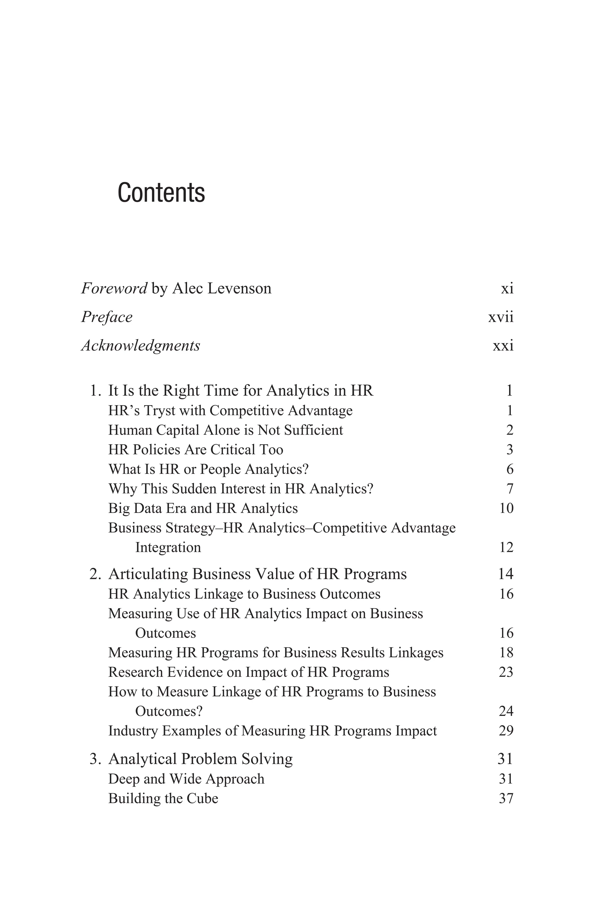 Contents
Foreword by Alec Levenson xi
Prefacexvii
Acknowledgmentsxxi
1. It Is the Right Time for Analytics in HR 1
HR’s Tryst with Competitive Advantage 1
Human Capital Alone is Not Sufficient 2
HR Policies Are Critical Too 3
What Is HR or People Analytics? 6
Why This Sudden Interest in HR Analytics?  7
Big Data Era and HR Analytics 10
Business Strategy–HR Analytics–Competitive Advantage
Integration  12
2. Articulating Business Value of HR Programs 14
HR Analytics Linkage to Business Outcomes 16
Measuring Use of HR Analytics Impact on Business
Outcomes16
Measuring HR Programs for Business Results Linkages 18
Research Evidence on Impact of HR Programs 23
How to Measure Linkage of HR Programs to Business
Outcomes?24
Industry Examples of Measuring HR Programs Impact 29
3. Analytical Problem Solving 31
Deep and Wide Approach 31
Building the Cube 37
 