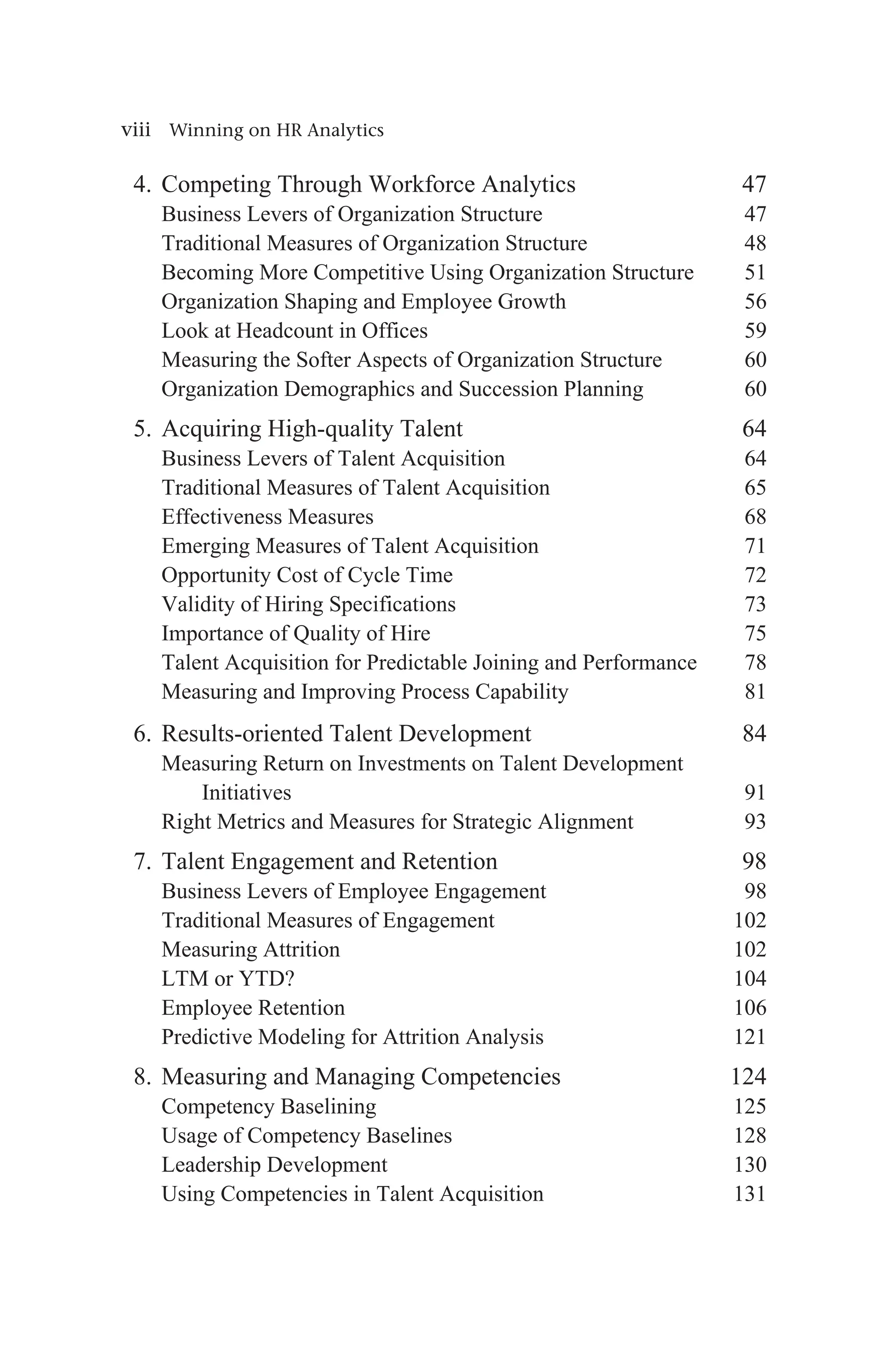 viii Winning on HR Analytics
4. Competing Through Workforce Analytics 47
Business Levers of Organization Structure 47
Traditional Measures of Organization Structure 48
Becoming More Competitive Using Organization Structure 51
Organization Shaping and Employee Growth 56
Look at Headcount in Offices 59
Measuring the Softer Aspects of Organization Structure 60
Organization Demographics and Succession Planning 60
5. Acquiring High-quality Talent 64
Business Levers of Talent Acquisition 64
Traditional Measures of Talent Acquisition 65
Effectiveness Measures 68
Emerging Measures of Talent Acquisition 71
Opportunity Cost of Cycle Time 72
Validity of Hiring Specifications 73
Importance of Quality of Hire 75
Talent Acquisition for Predictable Joining and Performance 78
Measuring and Improving Process Capability 81
6. Results-oriented Talent Development 84
Measuring Return on Investments on Talent Development
Initiatives91
Right Metrics and Measures for Strategic Alignment 93
7. Talent Engagement and Retention 98
Business Levers of Employee Engagement 98
Traditional Measures of Engagement 102
Measuring Attrition 102
LTM or YTD? 104
Employee Retention 106
Predictive Modeling for Attrition Analysis 121
8. Measuring and Managing Competencies 124
Competency Baselining 125
Usage of Competency Baselines 128
Leadership Development 130
Using Competencies in Talent Acquisition  131
 