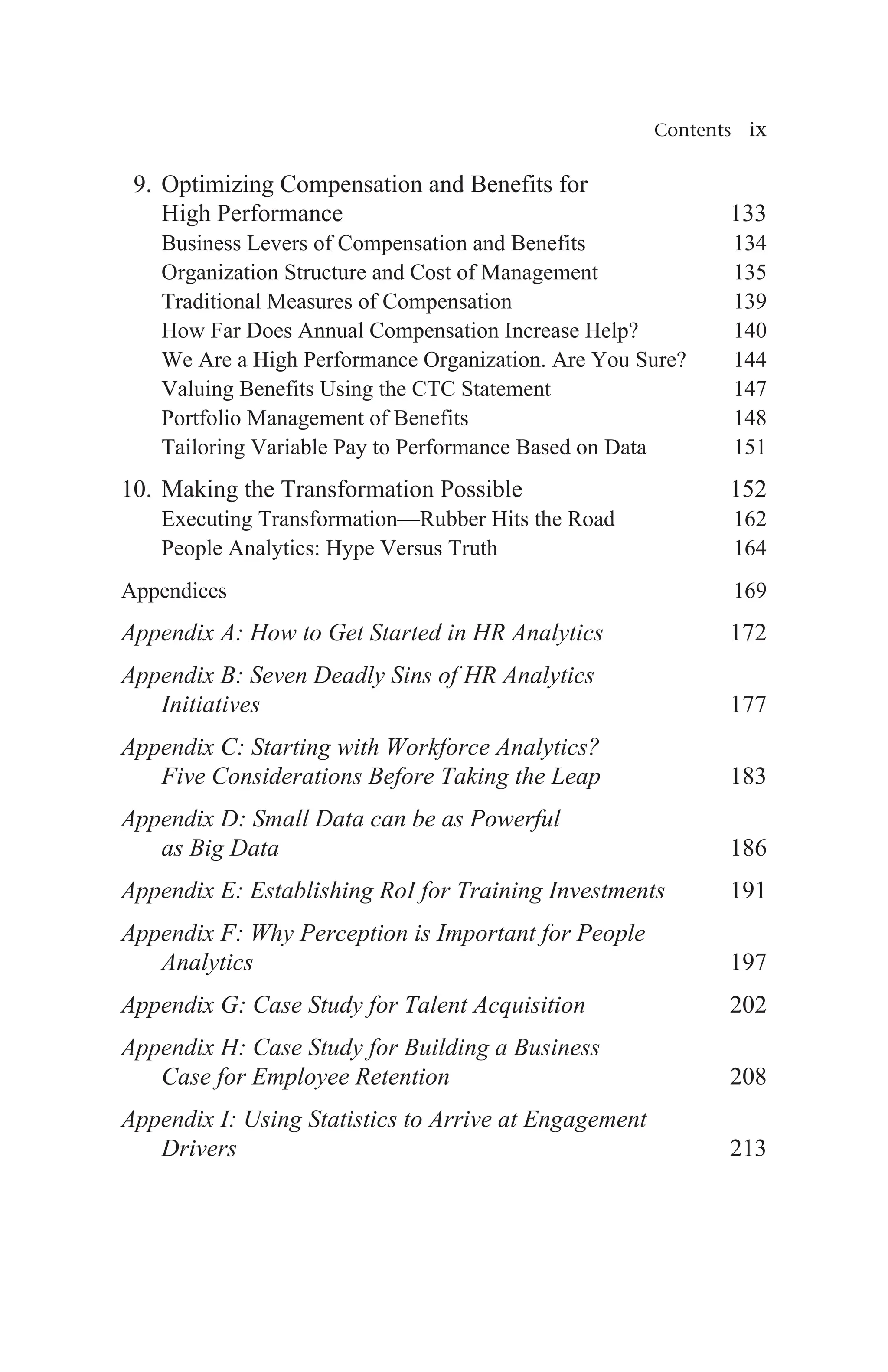 Contents ix
9. Optimizing Compensation and Benefits for
High Performance 133
Business Levers of Compensation and Benefits 134
Organization Structure and Cost of Management 135
Traditional Measures of Compensation 139
How Far Does Annual Compensation Increase Help? 140
We Are a High Performance Organization. Are You Sure? 144
Valuing Benefits Using the CTC Statement 147
Portfolio Management of Benefits 148
Tailoring Variable Pay to Performance Based on Data 151
10. Making the Transformation Possible 152
Executing Transformation—Rubber Hits the Road 162
People Analytics: Hype Versus Truth 164
Appendices169
Appendix A: How to Get Started in HR Analytics 172
Appendix B: Seven Deadly Sins of HR Analytics
Initiatives 177
Appendix C: Starting with Workforce Analytics?
Five Considerations Before Taking the Leap 183
Appendix D: Small Data can be as Powerful
as Big Data186
Appendix E: Establishing RoI for Training Investments191
Appendix F: Why Perception is Important for People
Analytics197
Appendix G: Case Study for Talent Acquisition 202
Appendix H: Case Study for Building a Business
Case for Employee Retention 208
Appendix I: Using Statistics to Arrive at Engagement
Drivers 213
 