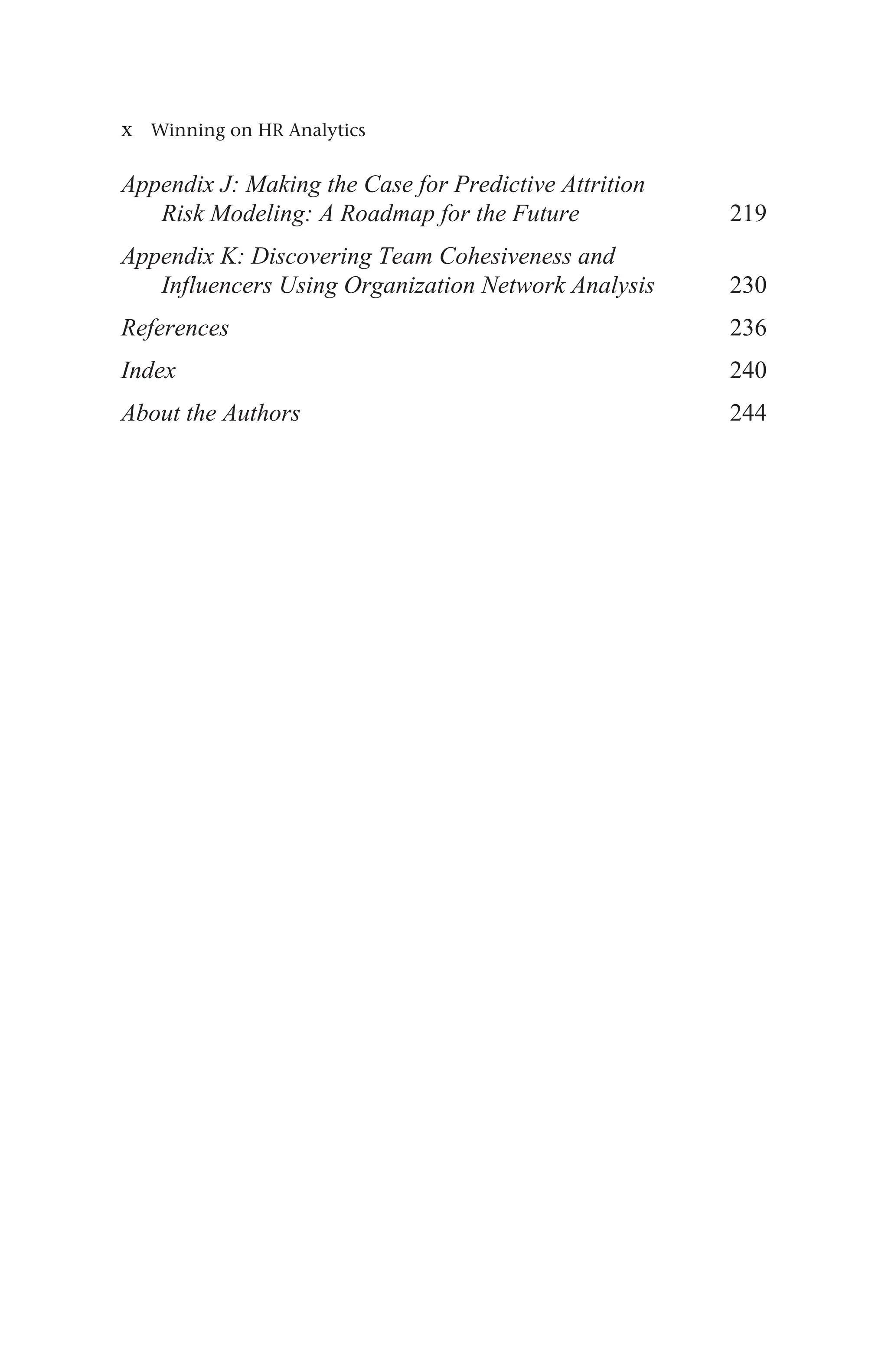 x Winning on HR Analytics
Appendix J: Making the Case for Predictive Attrition
Risk Modeling: A Roadmap for the Future 219
Appendix K: Discovering Team Cohesiveness and
Influencers Using Organization Network Analysis 230
References236
Index240
About the Authors244
 