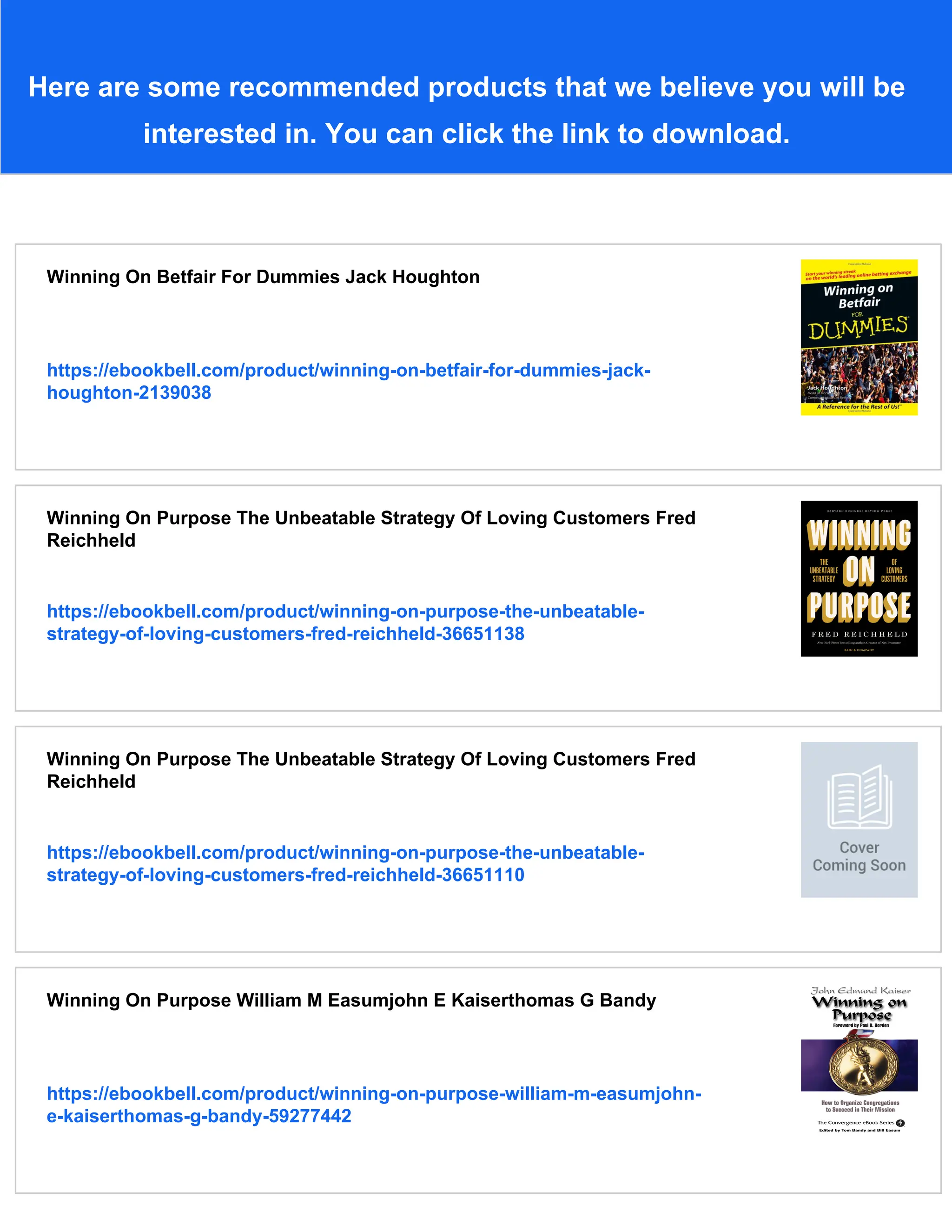 Here are some recommended products that we believe you will be
interested in. You can click the link to download.
Winning On Betfair For Dummies Jack Houghton
https://ebookbell.com/product/winning-on-betfair-for-dummies-jack-
houghton-2139038
Winning On Purpose The Unbeatable Strategy Of Loving Customers Fred
Reichheld
https://ebookbell.com/product/winning-on-purpose-the-unbeatable-
strategy-of-loving-customers-fred-reichheld-36651138
Winning On Purpose The Unbeatable Strategy Of Loving Customers Fred
Reichheld
https://ebookbell.com/product/winning-on-purpose-the-unbeatable-
strategy-of-loving-customers-fred-reichheld-36651110
Winning On Purpose William M Easumjohn E Kaiserthomas G Bandy
https://ebookbell.com/product/winning-on-purpose-william-m-easumjohn-
e-kaiserthomas-g-bandy-59277442
 