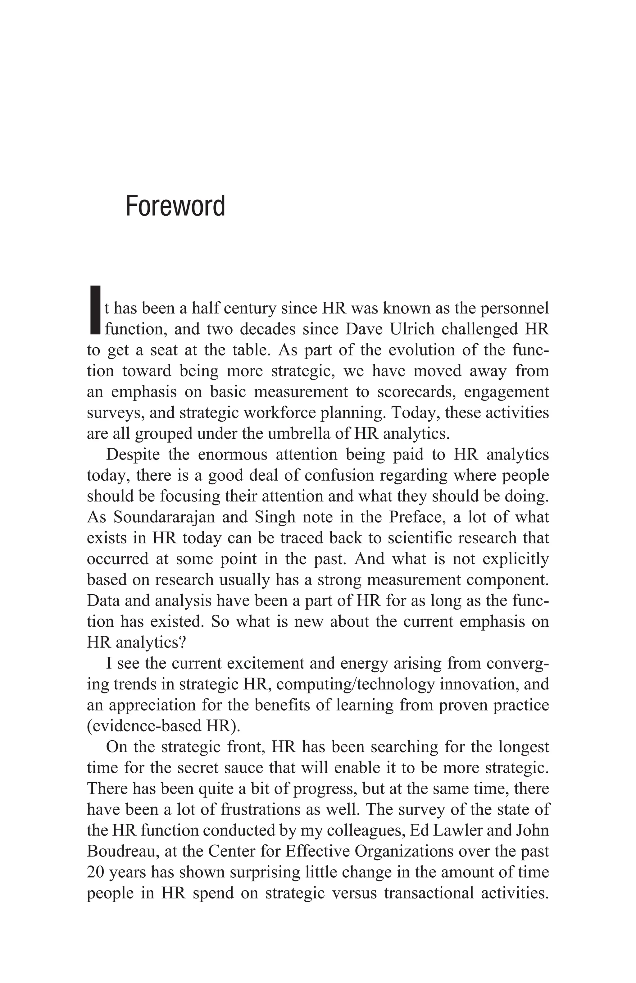 Foreword
It has been a half century since HR was known as the personnel
function, and two decades since Dave Ulrich challenged HR
to get a seat at the table. As part of the evolution of the func-
tion toward being more strategic, we have moved away from
an emphasis on basic measurement to scorecards, engagement
surveys, and strategic workforce planning. Today, these activities
are all grouped under the umbrella of HR analytics.
Despite the enormous attention being paid to HR analytics
today, there is a good deal of confusion regarding where people
should be focusing their attention and what they should be doing.
As Soundararajan and Singh note in the Preface, a lot of what
exists in HR today can be traced back to scientific research that
occurred at some point in the past. And what is not explicitly
based on research usually has a strong measurement component.
Data and analysis have been a part of HR for as long as the func-
tion has existed. So what is new about the current emphasis on
HR analytics?
I see the current excitement and energy arising from converg-
ing trends in strategic HR, computing/technology innovation, and
an appreciation for the benefits of learning from proven practice
(evidence-based HR).
On the strategic front, HR has been searching for the longest
time for the secret sauce that will enable it to be more strategic.
There has been quite a bit of progress, but at the same time, there
have been a lot of frustrations as well. The survey of the state of
the HR function conducted by my colleagues, Ed Lawler and John
Boudreau, at the Center for Effective Organizations over the past
20 years has shown surprising little change in the amount of time
people in HR spend on strategic versus transactional activities.
 