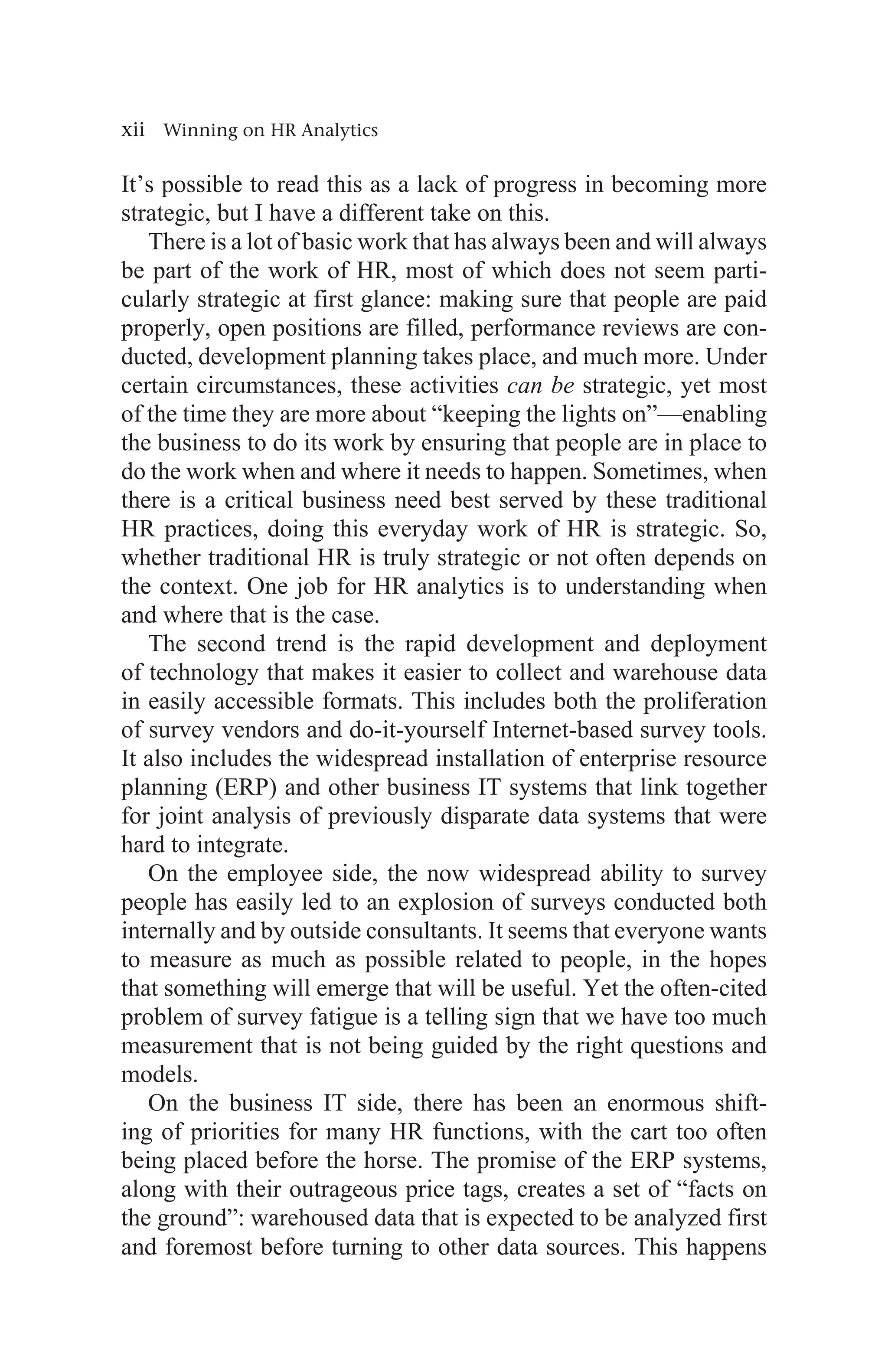 xii Winning on HR Analytics
It’s possible to read this as a lack of progress in becoming more
strategic, but I have a different take on this.
There is a lot of basic work that has always been and will always
be part of the work of HR, most of which does not seem parti-
cularly strategic at first glance: making sure that people are paid
properly, open positions are filled, performance reviews are con-
ducted, development planning takes place, and much more. Under
certain circumstances, these activities can be strategic, yet most
of the time they are more about “keeping the lights on”—enabling
the business to do its work by ensuring that people are in place to
do the work when and where it needs to happen. Sometimes, when
there is a critical business need best served by these traditional
HR practices, doing this everyday work of HR is strategic. So,
whether traditional HR is truly strategic or not often depends on
the context. One job for HR analytics is to understanding when
and where that is the case.
The second trend is the rapid development and deployment
of technology that makes it easier to collect and warehouse data
in easily accessible formats. This includes both the proliferation
of survey vendors and do-it-yourself Internet-based survey tools.
It also includes the widespread installation of enterprise resource
planning (ERP) and other business IT systems that link together
for joint analysis of previously disparate data systems that were
hard to integrate.
On the employee side, the now widespread ability to survey
people has easily led to an explosion of surveys conducted both
internally and by outside consultants. It seems that everyone wants
to measure as much as possible related to people, in the hopes
that something will emerge that will be useful. Yet the often-cited
problem of survey fatigue is a telling sign that we have too much
measurement that is not being guided by the right questions and
models.
On the business IT side, there has been an enormous shift-
ing of priorities for many HR functions, with the cart too often
being placed before the horse. The promise of the ERP systems,
along with their outrageous price tags, creates a set of “facts on
the ground”: warehoused data that is expected to be analyzed first
and foremost before turning to other data sources. This happens
 