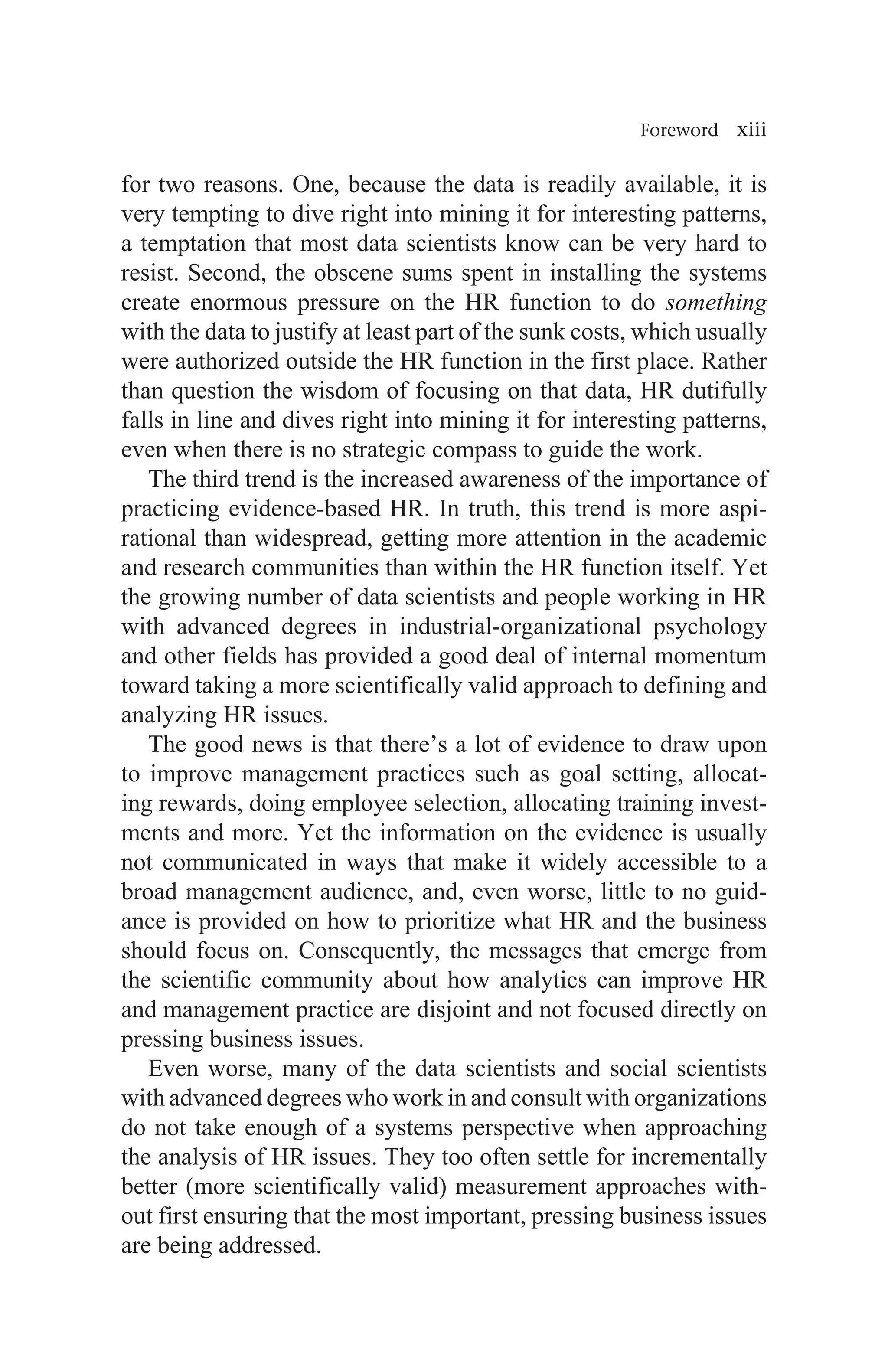 Foreword xiii
for two reasons. One, because the data is readily available, it is
very tempting to dive right into mining it for interesting patterns,
a temptation that most data scientists know can be very hard to
resist. Second, the obscene sums spent in installing the systems
create enormous pressure on the HR function to do something
with the data to justify at least part of the sunk costs, which usually
were authorized outside the HR function in the first place. Rather
than question the wisdom of focusing on that data, HR dutifully
falls in line and dives right into mining it for interesting patterns,
even when there is no strategic compass to guide the work.
The third trend is the increased awareness of the importance of
practicing evidence-based HR. In truth, this trend is more aspi-
rational than widespread, getting more attention in the academic
and research communities than within the HR function itself. Yet
the growing number of data scientists and people working in HR
with advanced degrees in industrial-organizational psychology
and other fields has provided a good deal of internal momentum
toward taking a more scientifically valid approach to defining and
analyzing HR issues.
The good news is that there’s a lot of evidence to draw upon
to improve management practices such as goal setting, allocat-
ing rewards, doing employee selection, allocating training invest-
ments and more. Yet the information on the evidence is usually
not communicated in ways that make it widely accessible to a
broad management audience, and, even worse, little to no guid-
ance is provided on how to prioritize what HR and the business
should focus on. Consequently, the messages that emerge from
the scientific community about how analytics can improve HR
and management practice are disjoint and not focused directly on
pressing business issues.
Even worse, many of the data scientists and social scientists
with advanced degrees who work in and consult with organizations
do not take enough of a systems perspective when approaching
the analysis of HR issues. They too often settle for incrementally
better (more scientifically valid) measurement approaches with-
out first ensuring that the most important, pressing business issues
are being addressed.
 