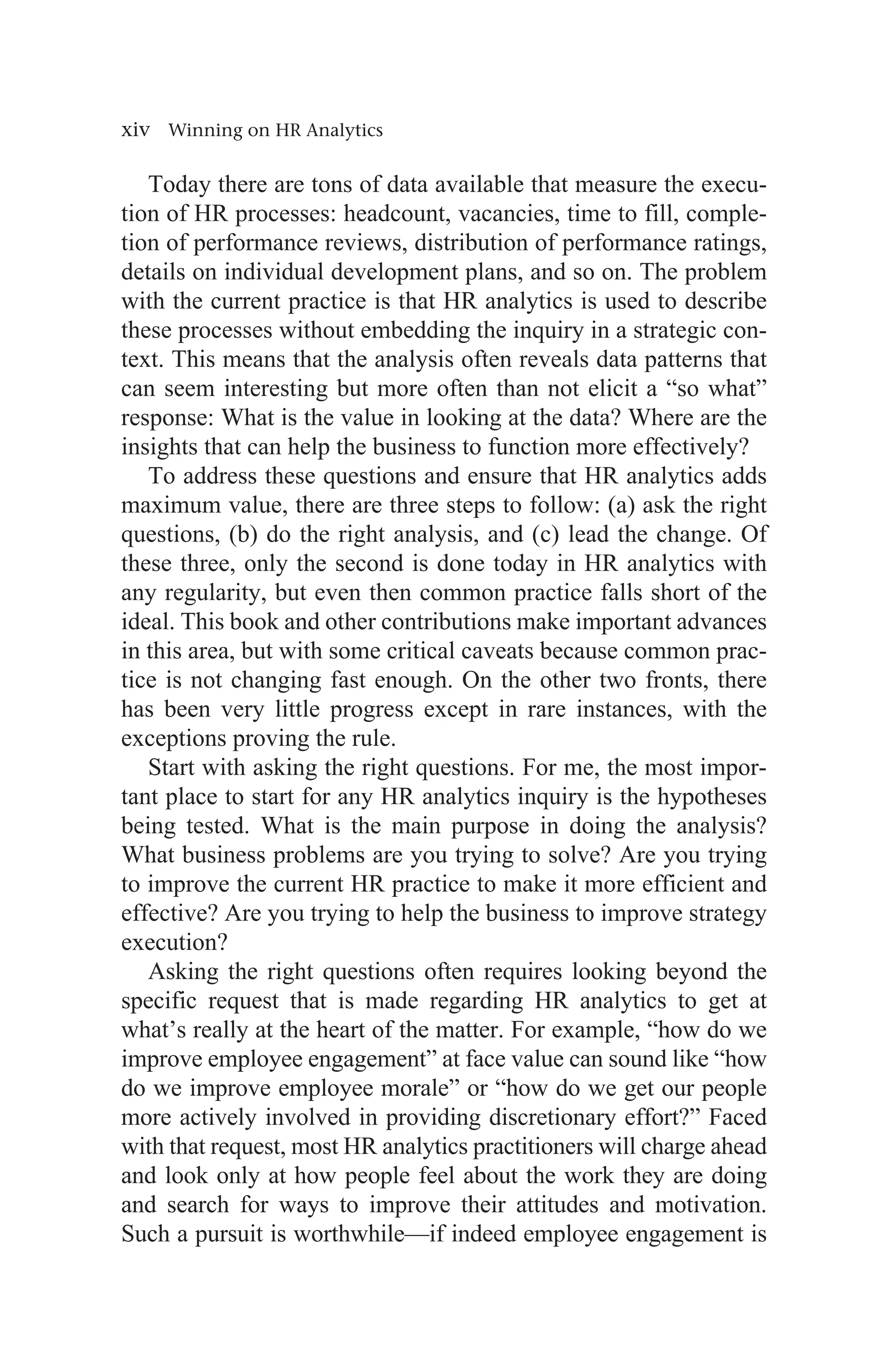xiv Winning on HR Analytics
Today there are tons of data available that measure the execu-
tion of HR processes: headcount, vacancies, time to fill, comple-
tion of performance reviews, distribution of performance ratings,
details on individual development plans, and so on. The problem
with the current practice is that HR analytics is used to describe
these processes without embedding the inquiry in a strategic con-
text. This means that the analysis often reveals data patterns that
can seem interesting but more often than not elicit a “so what”
response: What is the value in looking at the data? Where are the
insights that can help the business to function more effectively?
To address these questions and ensure that HR analytics adds
maximum value, there are three steps to follow: (a) ask the right
questions, (b) do the right analysis, and (c) lead the change. Of
these three, only the second is done today in HR analytics with
any regularity, but even then common practice falls short of the
ideal. This book and other contributions make important advances
in this area, but with some critical caveats because common prac-
tice is not changing fast enough. On the other two fronts, there
has been very little progress except in rare instances, with the
exceptions proving the rule.
Start with asking the right questions. For me, the most impor-
tant place to start for any HR analytics inquiry is the hypotheses
being tested. What is the main purpose in doing the analysis?
What business problems are you trying to solve? Are you trying
to improve the current HR practice to make it more efficient and
effective? Are you trying to help the business to improve strategy
execution?
Asking the right questions often requires looking beyond the
specific request that is made regarding HR analytics to get at
what’s really at the heart of the matter. For example, “how do we
improve employee engagement” at face value can sound like “how
do we improve employee morale” or “how do we get our people
more actively involved in providing discretionary effort?” Faced
with that request, most HR analytics practitioners will charge ahead
and look only at how people feel about the work they are doing
and search for ways to improve their attitudes and motivation.
Such a pursuit is worthwhile—if indeed employee engagement is
 