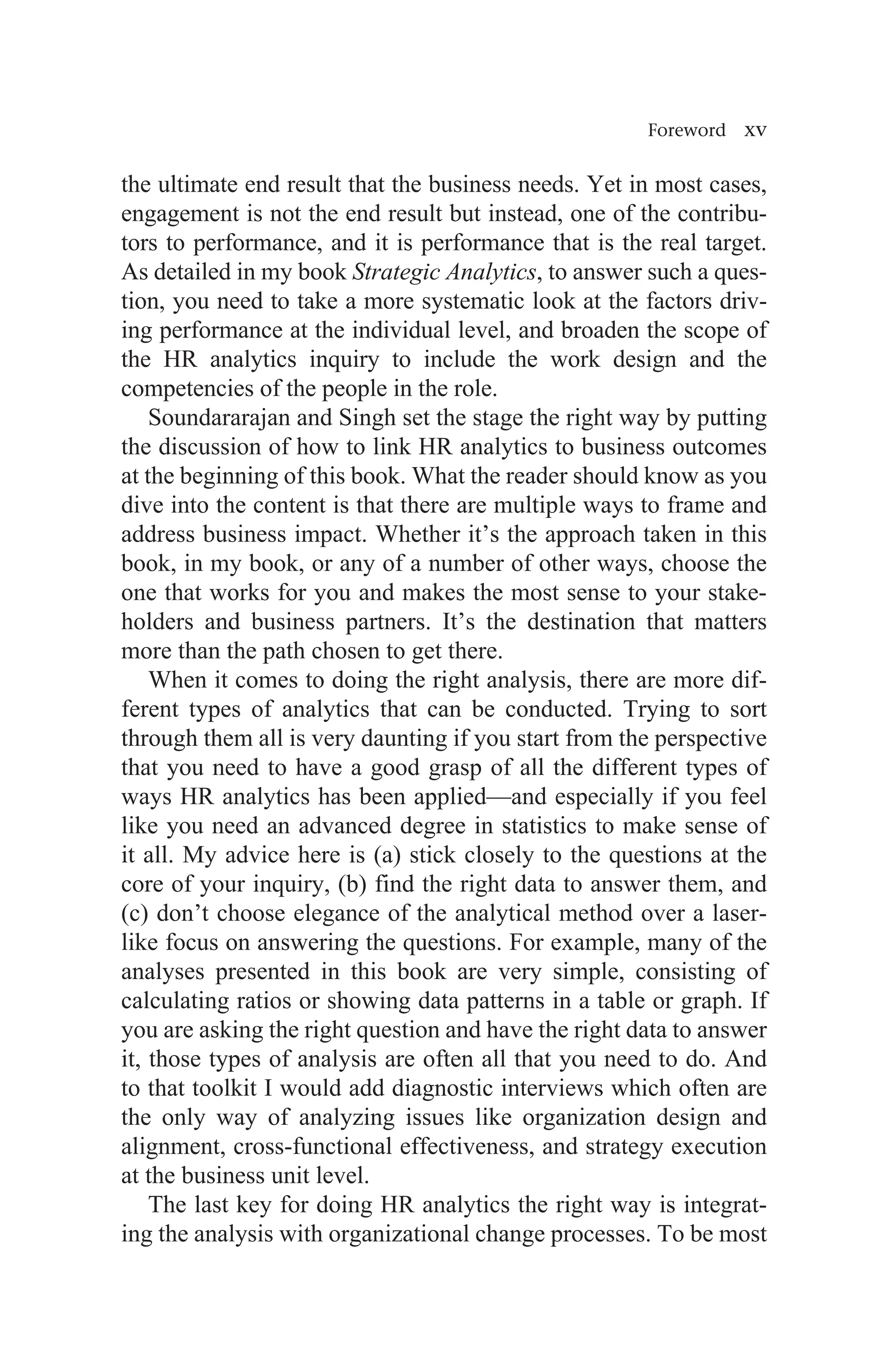 Foreword xv
the ultimate end result that the business needs. Yet in most cases,
engagement is not the end result but instead, one of the contribu-
tors to performance, and it is performance that is the real target.
As detailed in my book Strategic Analytics, to answer such a ques-
tion, you need to take a more systematic look at the factors driv-
ing performance at the individual level, and broaden the scope of
the HR analytics inquiry to include the work design and the
competencies of the people in the role.
Soundararajan and Singh set the stage the right way by putting
the discussion of how to link HR analytics to business outcomes
at the beginning of this book. What the reader should know as you
dive into the content is that there are multiple ways to frame and
address business impact. Whether it’s the approach taken in this
book, in my book, or any of a number of other ways, choose the
one that works for you and makes the most sense to your stake-
holders and business partners. It’s the destination that matters
more than the path chosen to get there.
When it comes to doing the right analysis, there are more dif-
ferent types of analytics that can be conducted. Trying to sort
through them all is very daunting if you start from the perspective
that you need to have a good grasp of all the different types of
ways HR analytics has been applied—and especially if you feel
like you need an advanced degree in statistics to make sense of
it all. My advice here is (a) stick closely to the questions at the
core of your inquiry, (b) find the right data to answer them, and
(c) don’t choose elegance of the analytical method over a laser-
like focus on answering the questions. For example, many of the
analyses presented in this book are very simple, consisting of
calculating ratios or showing data patterns in a table or graph. If
you are asking the right question and have the right data to answer
it, those types of analysis are often all that you need to do. And
to that toolkit I would add diagnostic interviews which often are
the only way of analyzing issues like organization design and
alignment, cross-functional effectiveness, and strategy execution
at the business unit level.
The last key for doing HR analytics the right way is integrat-
ing the analysis with organizational change processes. To be most
 