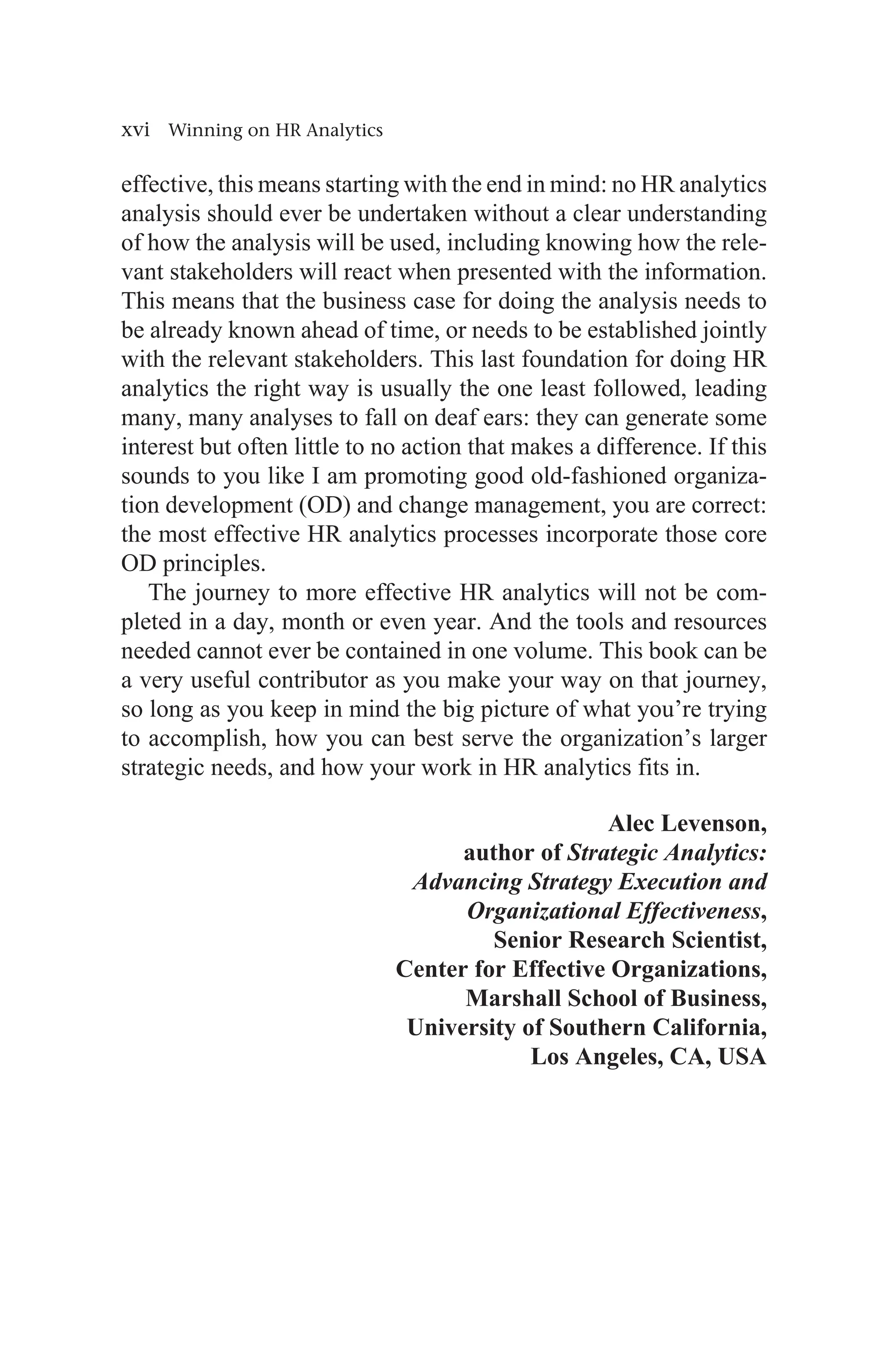 xvi Winning on HR Analytics
effective, this means starting with the end in mind: no HR analytics
analysis should ever be undertaken without a clear understanding
of how the analysis will be used, including knowing how the rele-
vant stakeholders will react when presented with the information.
This means that the business case for doing the analysis needs to
be already known ahead of time, or needs to be established jointly
with the relevant stakeholders. This last foundation for doing HR
analytics the right way is usually the one least followed, leading
many, many analyses to fall on deaf ears: they can generate some
interest but often little to no action that makes a difference. If this
sounds to you like I am promoting good old-fashioned organiza-
tion development (OD) and change management, you are correct:
the most effective HR analytics processes incorporate those core
OD principles.
The journey to more effective HR analytics will not be com-
pleted in a day, month or even year. And the tools and resources
needed cannot ever be contained in one volume. This book can be
a very useful contributor as you make your way on that journey,
so long as you keep in mind the big picture of what you’re trying
to accomplish, how you can best serve the organization’s larger
strategic needs, and how your work in HR analytics fits in.
Alec Levenson,
author of Strategic Analytics:
Advancing Strategy Execution and
Organizational Effectiveness,
Senior Research Scientist,
Center for Effective Organizations,
Marshall School of Business,
University of Southern California,
Los Angeles, CA, USA
 