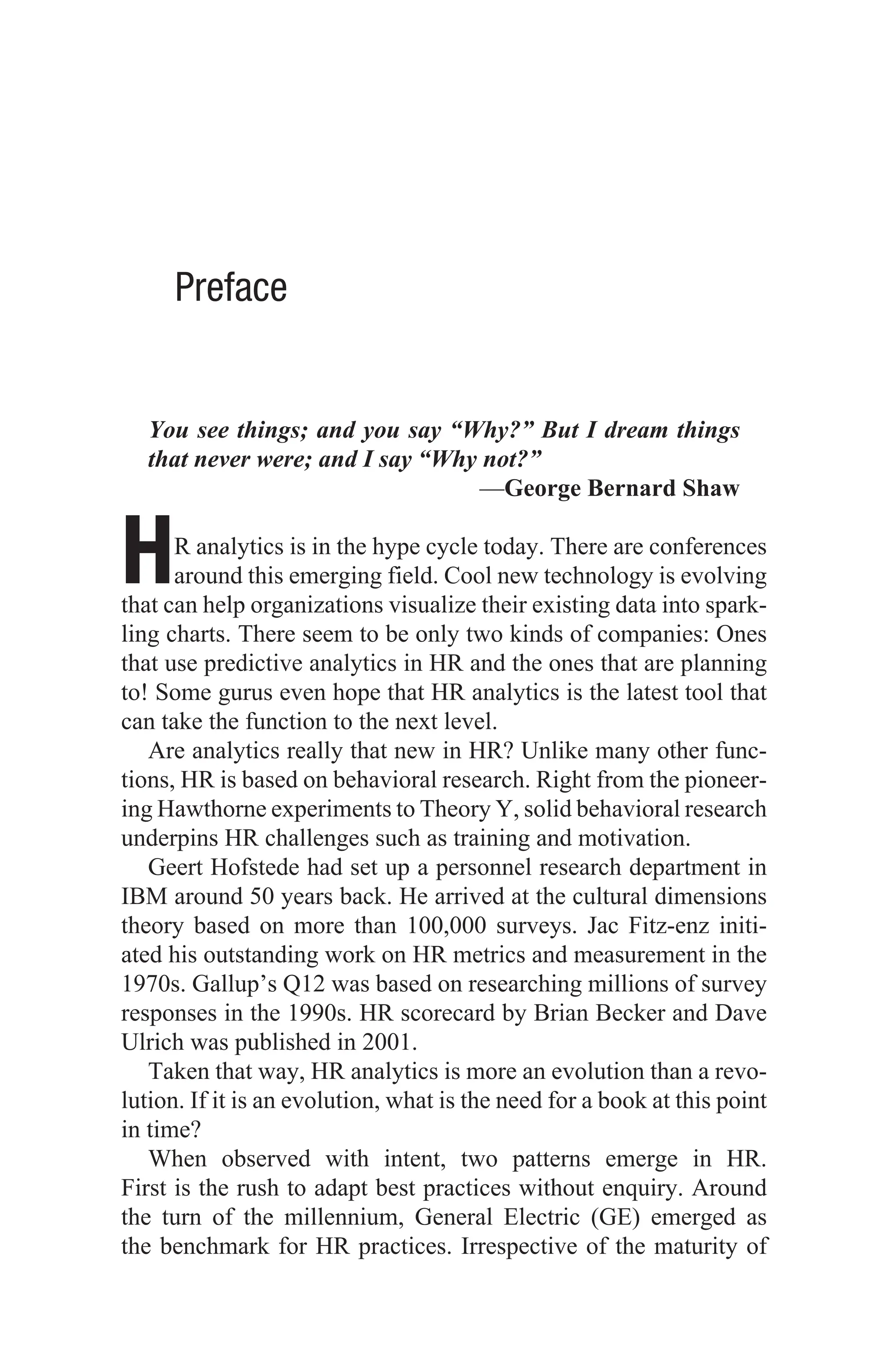 Preface
You see things; and you say “Why?” But I dream things
that never were; and I say “Why not?”
—George Bernard Shaw
HR analytics is in the hype cycle today. There are conferences
around this emerging field. Cool new technology is evolving
that can help organizations visualize their existing data into spark-
ling charts. There seem to be only two kinds of companies: Ones
that use predictive analytics in HR and the ones that are planning
to! Some gurus even hope that HR analytics is the latest tool that
can take the function to the next level.
Are analytics really that new in HR? Unlike many other func-
tions, HR is based on behavioral research. Right from the pioneer-
ing Hawthorne experiments to Theory Y, solid behavioral research
underpins HR challenges such as training and motivation.
Geert Hofstede had set up a personnel research department in
IBM around 50 years back. He arrived at the cultural dimensions
theory based on more than 100,000 surveys. Jac Fitz-enz initi-
ated his outstanding work on HR metrics and measurement in the
1970s. Gallup’s Q12 was based on researching millions of survey
responses in the 1990s. HR scorecard by Brian Becker and Dave
Ulrich was published in 2001.
Taken that way, HR analytics is more an evolution than a revo-
lution. If it is an evolution, what is the need for a book at this point
in time?
When observed with intent, two patterns emerge in HR.
First is the rush to adapt best practices without enquiry. Around
the turn of the millennium, General Electric (GE) emerged as
the benchmark for HR practices. Irrespective of the maturity of
 