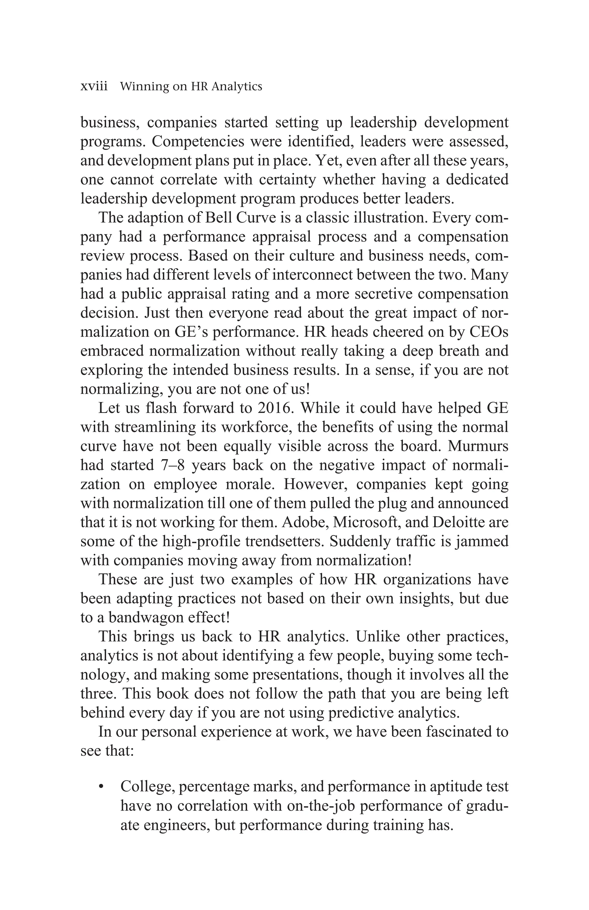 xviii Winning on HR Analytics
business, companies started setting up leadership development
programs. Competencies were identified, leaders were assessed,
and development plans put in place. Yet, even after all these years,
one cannot correlate with certainty whether having a dedicated
leadership development program produces better leaders.
The adaption of Bell Curve is a classic illustration. Every com-
pany had a performance appraisal process and a compensation
review process. Based on their culture and business needs, com-
panies had different levels of interconnect between the two. Many
had a public appraisal rating and a more secretive compensation
decision. Just then everyone read about the great impact of nor-
malization on GE’s performance. HR heads cheered on by CEOs
embraced normalization without really taking a deep breath and
exploring the intended business results. In a sense, if you are not
normalizing, you are not one of us!
Let us flash forward to 2016. While it could have helped GE
with streamlining its workforce, the benefits of using the normal
curve have not been equally visible across the board. Murmurs
had started 7–8 years back on the negative impact of normali-
zation on employee morale. However, companies kept going
with normalization till one of them pulled the plug and announced
that it is not working for them. Adobe, Microsoft, and Deloitte are
some of the high-profile trendsetters. Suddenly traffic is jammed
with companies moving away from normalization!
These are just two examples of how HR organizations have
been adapting practices not based on their own insights, but due
to a bandwagon effect!
This brings us back to HR analytics. Unlike other practices,
analytics is not about identifying a few people, buying some tech-
nology, and making some presentations, though it involves all the
three. This book does not follow the path that you are being left
behind every day if you are not using predictive analytics.
In our personal experience at work, we have been fascinated to
see that:
• College, percentage marks, and performance in aptitude test
have no correlation with on-the-job performance of gradu-
ate engineers, but performance during training has.
 
