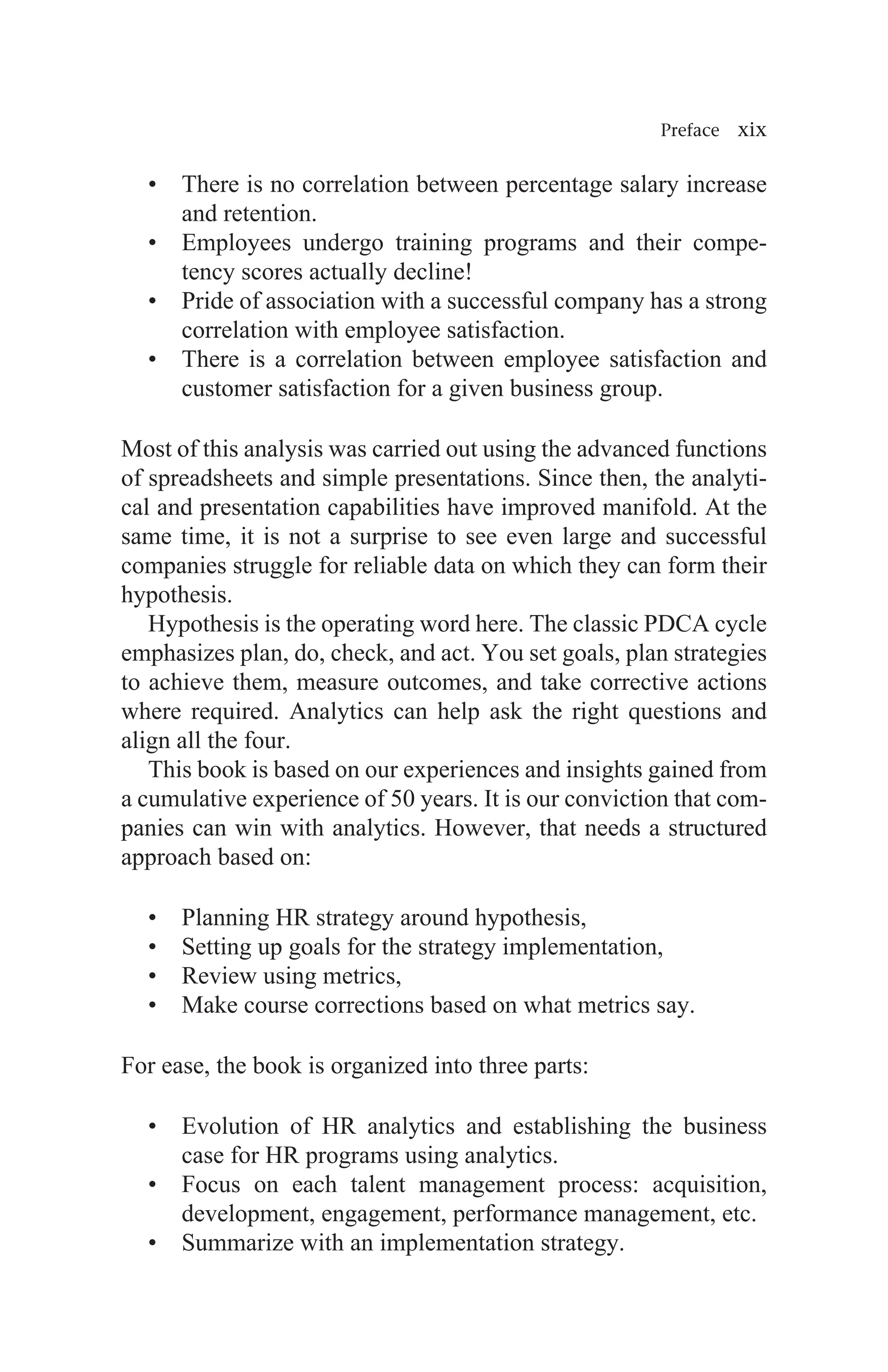 Preface xix
• There is no correlation between percentage salary increase
and retention.
• Employees undergo training programs and their compe-
tency scores actually decline!
• Pride of association with a successful company has a strong
correlation with employee satisfaction.
• There is a correlation between employee satisfaction and
customer satisfaction for a given business group.
Most of this analysis was carried out using the advanced functions
of spreadsheets and simple presentations. Since then, the analyti-
cal and presentation capabilities have improved manifold. At the
same time, it is not a surprise to see even large and successful
companies struggle for reliable data on which they can form their
hypothesis.
Hypothesis is the operating word here. The classic PDCA cycle
emphasizes plan, do, check, and act. You set goals, plan strategies
to achieve them, measure outcomes, and take corrective actions
where required. Analytics can help ask the right questions and
align all the four.
This book is based on our experiences and insights gained from
a cumulative experience of 50 years. It is our conviction that com-
panies can win with analytics. However, that needs a structured
approach based on:
• Planning HR strategy around hypothesis,
• Setting up goals for the strategy implementation,
• Review using metrics,
• Make course corrections based on what metrics say.
For ease, the book is organized into three parts:
• Evolution of HR analytics and establishing the business
case for HR programs using analytics.
• Focus on each talent management process: acquisition,
development, engagement, performance management, etc.
• Summarize with an implementation strategy.
 