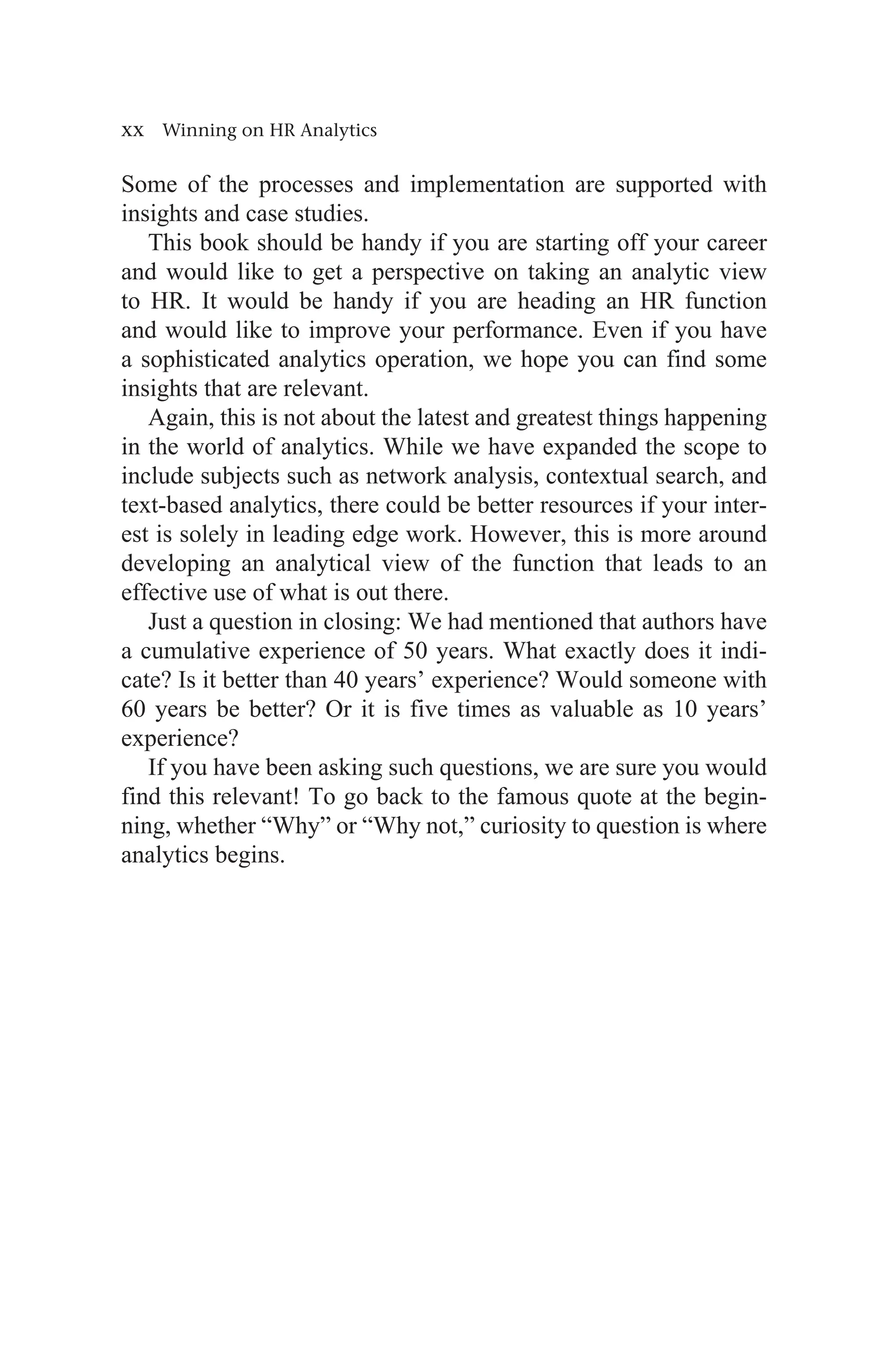 xx Winning on HR Analytics
Some of the processes and implementation are supported with
insights and case studies.
This book should be handy if you are starting off your career
and would like to get a perspective on taking an analytic view
to HR. It would be handy if you are heading an HR function
and would like to improve your performance. Even if you have
a sophisticated analytics operation, we hope you can find some
insights that are relevant.
Again, this is not about the latest and greatest things happening
in the world of analytics. While we have expanded the scope to
include subjects such as network analysis, contextual search, and
text-based analytics, there could be better resources if your inter-
est is solely in leading edge work. However, this is more around
developing an analytical view of the function that leads to an
effective use of what is out there.
Just a question in closing: We had mentioned that authors have
a cumulative experience of 50 years. What exactly does it indi-
cate? Is it better than 40 years’ experience? Would someone with
60 years be better? Or it is five times as valuable as 10 years’
experience?
If you have been asking such questions, we are sure you would
find this relevant! To go back to the famous quote at the begin-
ning, whether “Why” or “Why not,” curiosity to question is where
analytics begins.
 