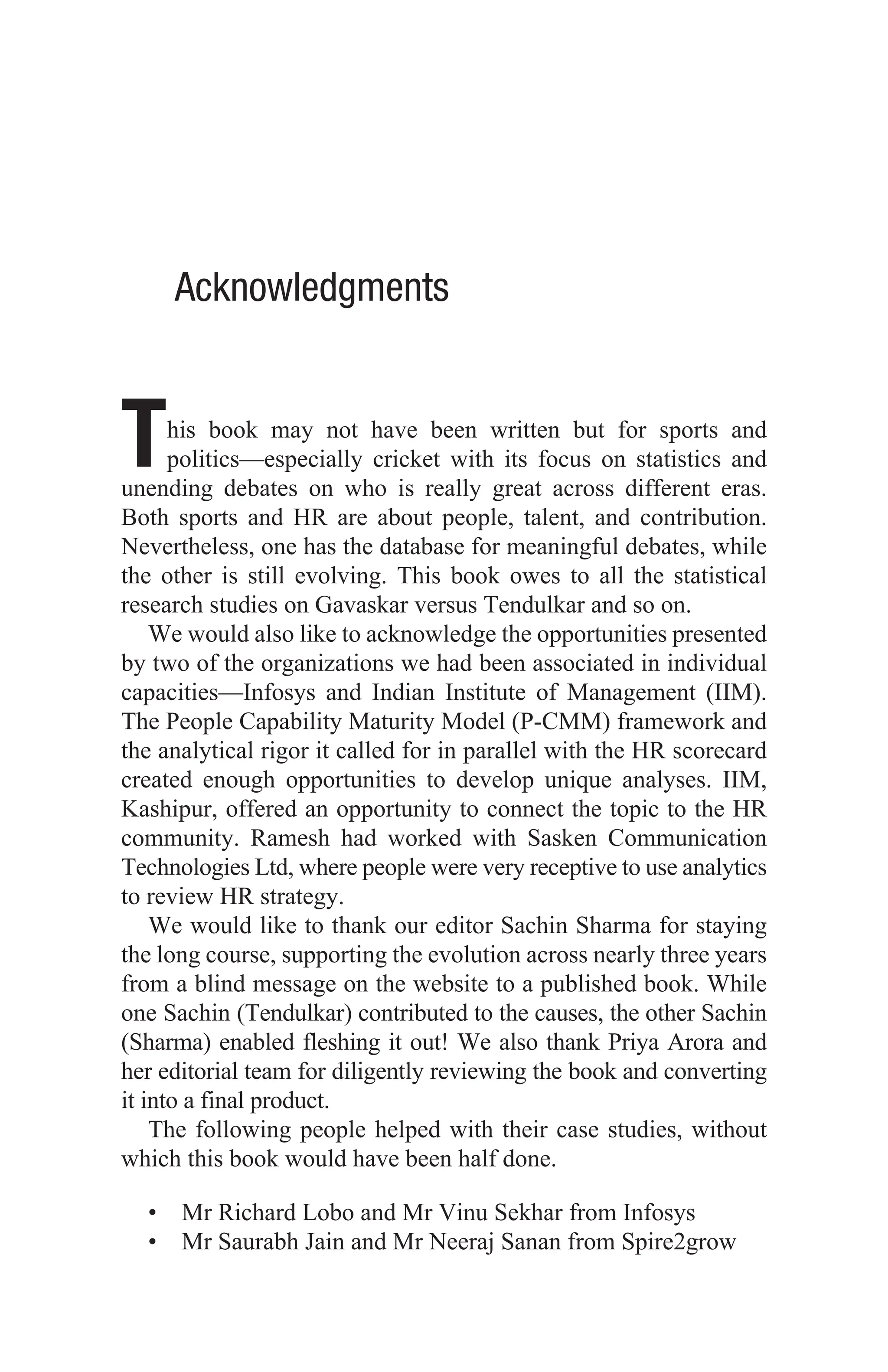 Acknowledgments
This book may not have been written but for sports and
politics—especially cricket with its focus on statistics and
unending debates on who is really great across different eras.
Both sports and HR are about people, talent, and contribution.
Nevertheless, one has the database for meaningful debates, while
the other is still evolving. This book owes to all the statistical
research studies on Gavaskar versus Tendulkar and so on.
We would also like to acknowledge the opportunities presented
by two of the organizations we had been associated in individual
capacities—Infosys and Indian Institute of Management (IIM).
The People Capability Maturity Model (P-CMM) framework and
the analytical rigor it called for in parallel with the HR scorecard
created enough opportunities to develop unique analyses. IIM,
Kashipur, offered an opportunity to connect the topic to the HR
community. Ramesh had worked with Sasken Communication
Technologies Ltd, where people were very receptive to use analytics
to review HR strategy.
We would like to thank our editor Sachin Sharma for staying
the long course, supporting the evolution across nearly three years
from a blind message on the website to a published book. While
one Sachin (Tendulkar) contributed to the causes, the other Sachin
(Sharma) enabled fleshing it out! We also thank Priya Arora and
her editorial team for diligently reviewing the book and converting
it into a final product.
The following people helped with their case studies, without
which this book would have been half done.
• Mr Richard Lobo and Mr Vinu Sekhar from Infosys
• Mr Saurabh Jain and Mr Neeraj Sanan from Spire2grow
 