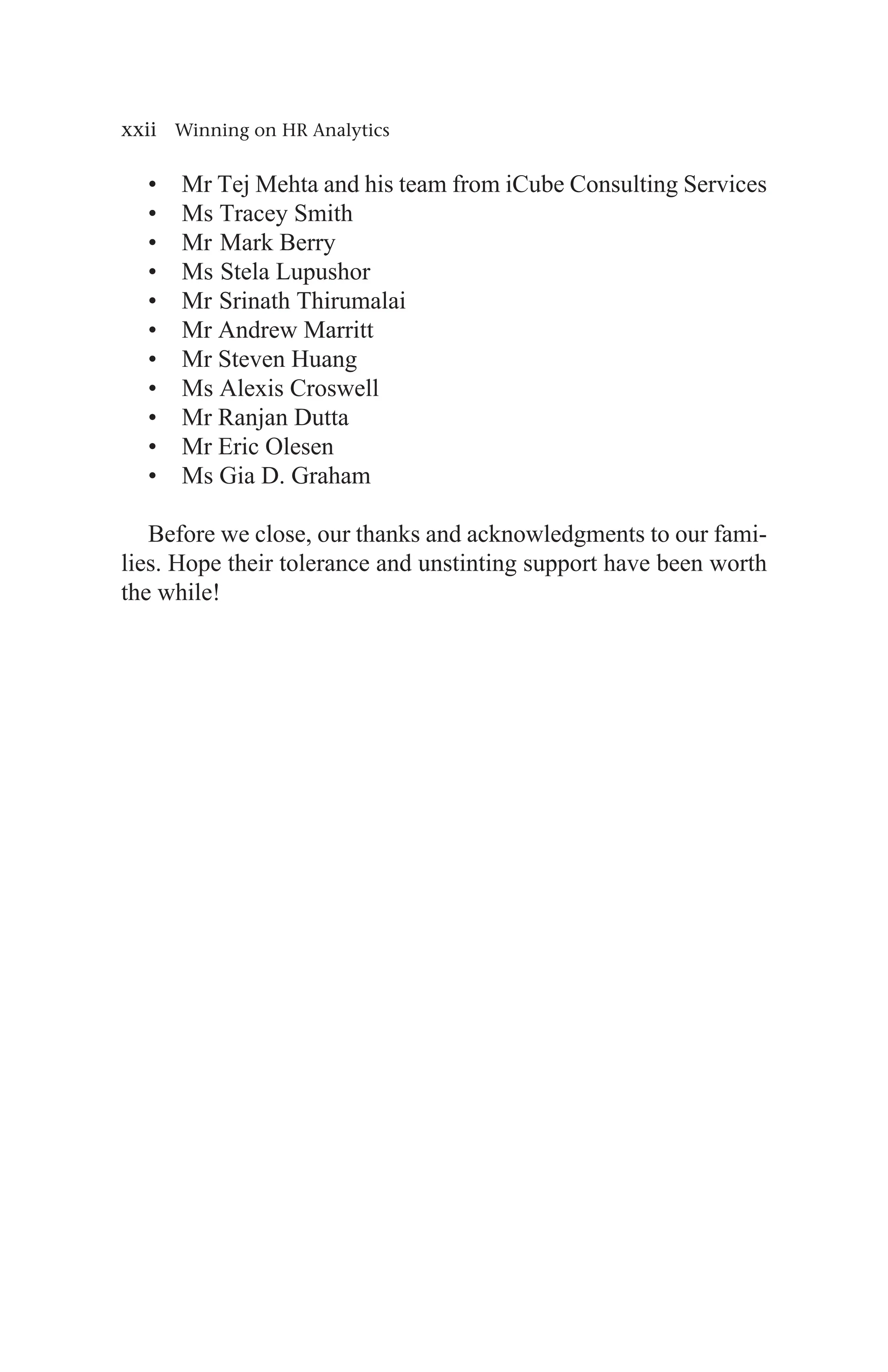 xxii Winning on HR Analytics
• Mr Tej Mehta and his team from iCube Consulting Services
• Ms Tracey Smith
• Mr Mark Berry
• Ms Stela Lupushor
• Mr Srinath Thirumalai
• Mr Andrew Marritt
• Mr Steven Huang
• Ms Alexis Croswell
• Mr Ranjan Dutta
• Mr Eric Olesen
• Ms Gia D. Graham
Before we close, our thanks and acknowledgments to our fami-
lies. Hope their tolerance and unstinting support have been worth
the while!
 
