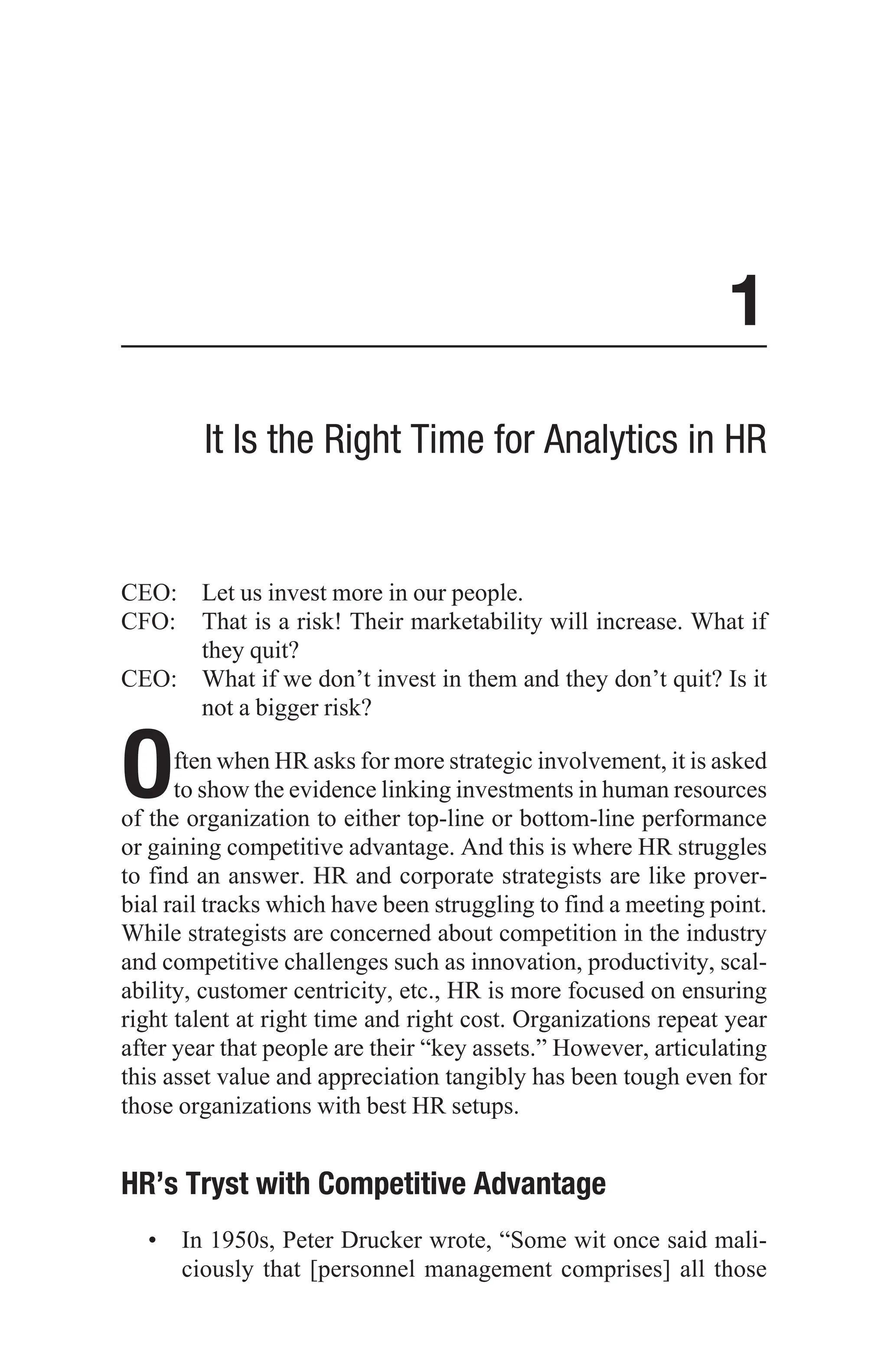 1
It Is the Right Time for Analytics in HR
CEO: Let us invest more in our people.
CFO:	
That is a risk! Their marketability will increase. What if
they quit?
CEO:	
What if we don’t invest in them and they don’t quit? Is it
not a bigger risk?
Often when HR asks for more strategic involvement, it is asked
to show the evidence linking investments in human resources
of the organization to either top-line or bottom-line performance
or gaining competitive advantage. And this is where HR struggles
to find an answer. HR and corporate strategists are like prover-
bial rail tracks which have been struggling to find a meeting point.
While strategists are concerned about competition in the industry
and competitive challenges such as innovation, productivity, scal-
ability, customer centricity, etc., HR is more focused on ensuring
right talent at right time and right cost. Organizations repeat year
after year that people are their “key assets.” However, articulating
this asset value and appreciation tangibly has been tough even for
those organizations with best HR setups.
HR’s Tryst with Competitive Advantage
• In 1950s, Peter Drucker wrote, “Some wit once said mali-
ciously that [personnel management comprises] all those
 