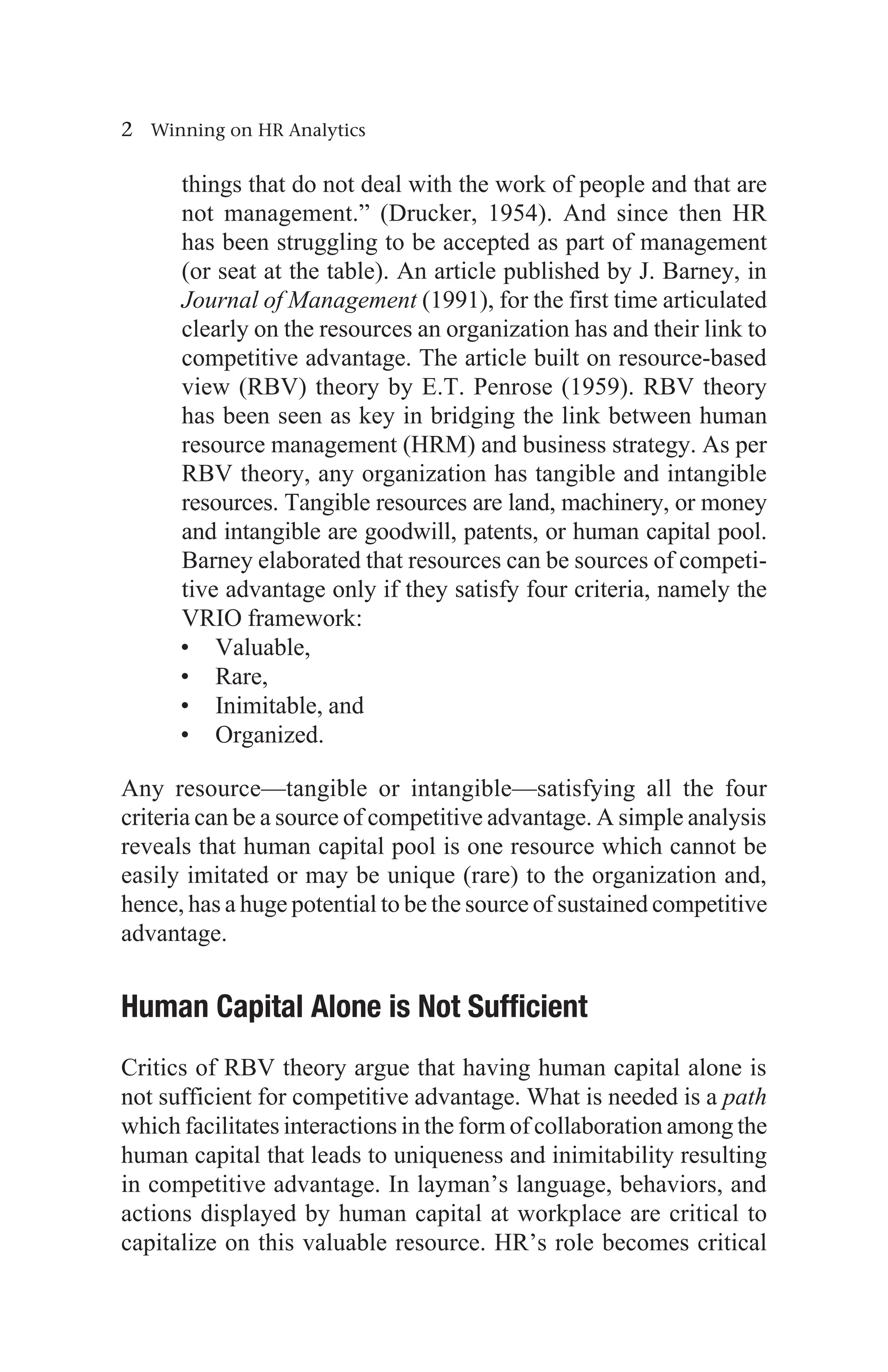 2 Winning on HR Analytics
things that do not deal with the work of people and that are
not management.” (Drucker, 1954). And since then HR
has been struggling to be accepted as part of management
(or seat at the table). An article published by J. Barney, in
Journal of Management (1991), for the first time articulated
clearly on the resources an organization has and their link to
competitive advantage. The article built on resource-based
view (RBV) theory by E.T. Penrose (1959). RBV theory
has been seen as key in bridging the link between human
resource management (HRM) and business strategy. As per
RBV theory, any organization has tangible and intangible
resources. Tangible resources are land, machinery, or money
and intangible are goodwill, patents, or human capital pool.
Barney elaborated that resources can be sources of competi-
tive advantage only if they satisfy four criteria, namely the
VRIO framework:
• Valuable,
• Rare,
• Inimitable, and
• Organized.
Any resource—tangible or intangible—satisfying all the four
criteria can be a source of competitive advantage. A simple analysis
reveals that human capital pool is one resource which cannot be
easily imitated or may be unique (rare) to the organization and,
hence, has a huge potential to be the source of sustained competitive
advantage.
Human Capital Alone is Not Sufficient
Critics of RBV theory argue that having human capital alone is
not sufficient for competitive advantage. What is needed is a path
which facilitates interactions in the form of collaboration among the
human capital that leads to uniqueness and inimitability resulting
in competitive advantage. In layman’s language, behaviors, and
actions displayed by human capital at workplace are critical to
capitalize on this valuable resource. HR’s role becomes critical
 
