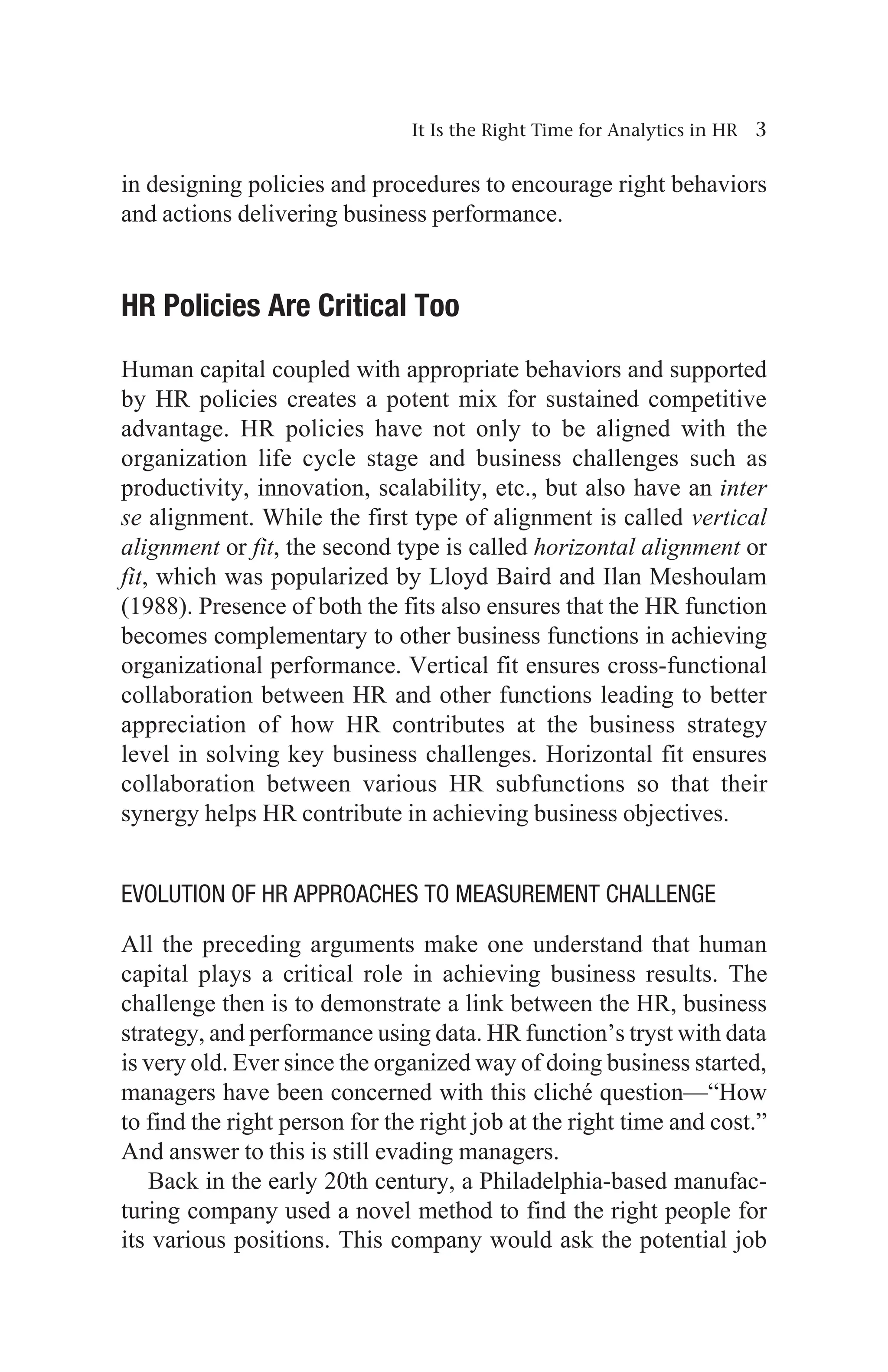 It Is the Right Time for Analytics in HR 3
in designing policies and procedures to encourage right behaviors
and actions delivering business performance.
HR Policies Are Critical Too
Human capital coupled with appropriate behaviors and supported
by HR policies creates a potent mix for sustained competitive
advantage. HR policies have not only to be aligned with the
organization life cycle stage and business challenges such as
productivity, innovation, scalability, etc., but also have an inter
se alignment. While the first type of alignment is called vertical
alignment or fit, the second type is called horizontal alignment or
fit, which was popularized by Lloyd Baird and Ilan Meshoulam
(1988). Presence of both the fits also ensures that the HR function
becomes complementary to other business functions in achieving
organizational performance. Vertical fit ensures cross-functional
collaboration between HR and other functions leading to better
appreciation of how HR contributes at the business strategy
level in solving key business challenges. Horizontal fit ensures
collaboration between various HR subfunctions so that their
synergy helps HR contribute in achieving business objectives.
Evolution of HR Approaches to Measurement Challenge
All the preceding arguments make one understand that human
capital plays a critical role in achieving business results. The
challenge then is to demonstrate a link between the HR, business
strategy, and performance using data. HR function’s tryst with data
is very old. Ever since the organized way of doing business started,
managers have been concerned with this cliché question—“How
to find the right person for the right job at the right time and cost.”
And answer to this is still evading managers.
Back in the early 20th century, a Philadelphia-based manufac-
turing company used a novel method to find the right people for
its various positions. This company would ask the potential job
 