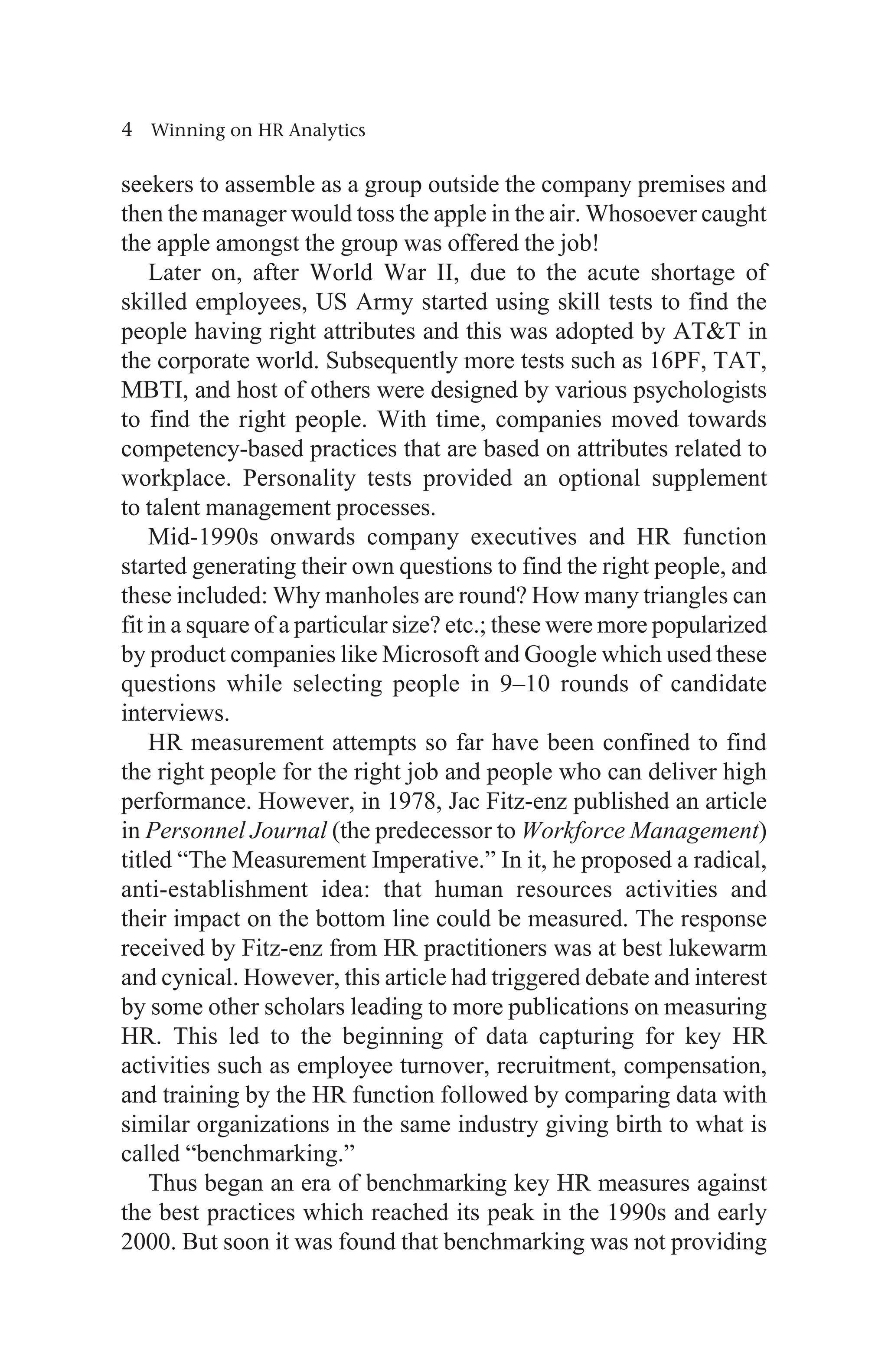 4 Winning on HR Analytics
seekers to assemble as a group outside the company premises and
then the manager would toss the apple in the air. Whosoever caught
the apple amongst the group was offered the job!
Later on, after World War II, due to the acute shortage of
skilled employees, US Army started using skill tests to find the
people having right attributes and this was adopted by ATT in
the corporate world. Subsequently more tests such as 16PF, TAT,
MBTI, and host of others were designed by various psychologists
to find the right people. With time, companies moved towards
competency-based practices that are based on attributes related to
workplace. Personality tests provided an optional supplement
to talent management processes.
Mid-1990s onwards company executives and HR function
started generating their own questions to find the right people, and
these included: Why manholes are round? How many triangles can
fit in a square of a particular size? etc.; these were more popularized
by product companies like Microsoft and Google which used these
questions while selecting people in 9–10 rounds of candidate
interviews.
HR measurement attempts so far have been confined to find
the right people for the right job and people who can deliver high
performance. However, in 1978, Jac Fitz-enz published an article
in Personnel Journal (the predecessor to Workforce Management)
titled “The Measurement Imperative.” In it, he proposed a radical,
anti-establishment idea: that human resources activities and
their impact on the bottom line could be measured. The response
received by Fitz-enz from HR practitioners was at best lukewarm
and cynical. However, this article had triggered debate and interest
by some other scholars leading to more publications on measuring
HR. This led to the beginning of data capturing for key HR
activities such as employee turnover, recruitment, compensation,
and training by the HR function followed by comparing data with
similar organizations in the same industry giving birth to what is
called “benchmarking.”
Thus began an era of benchmarking key HR measures against
the best practices which reached its peak in the 1990s and early
2000. But soon it was found that benchmarking was not providing
 