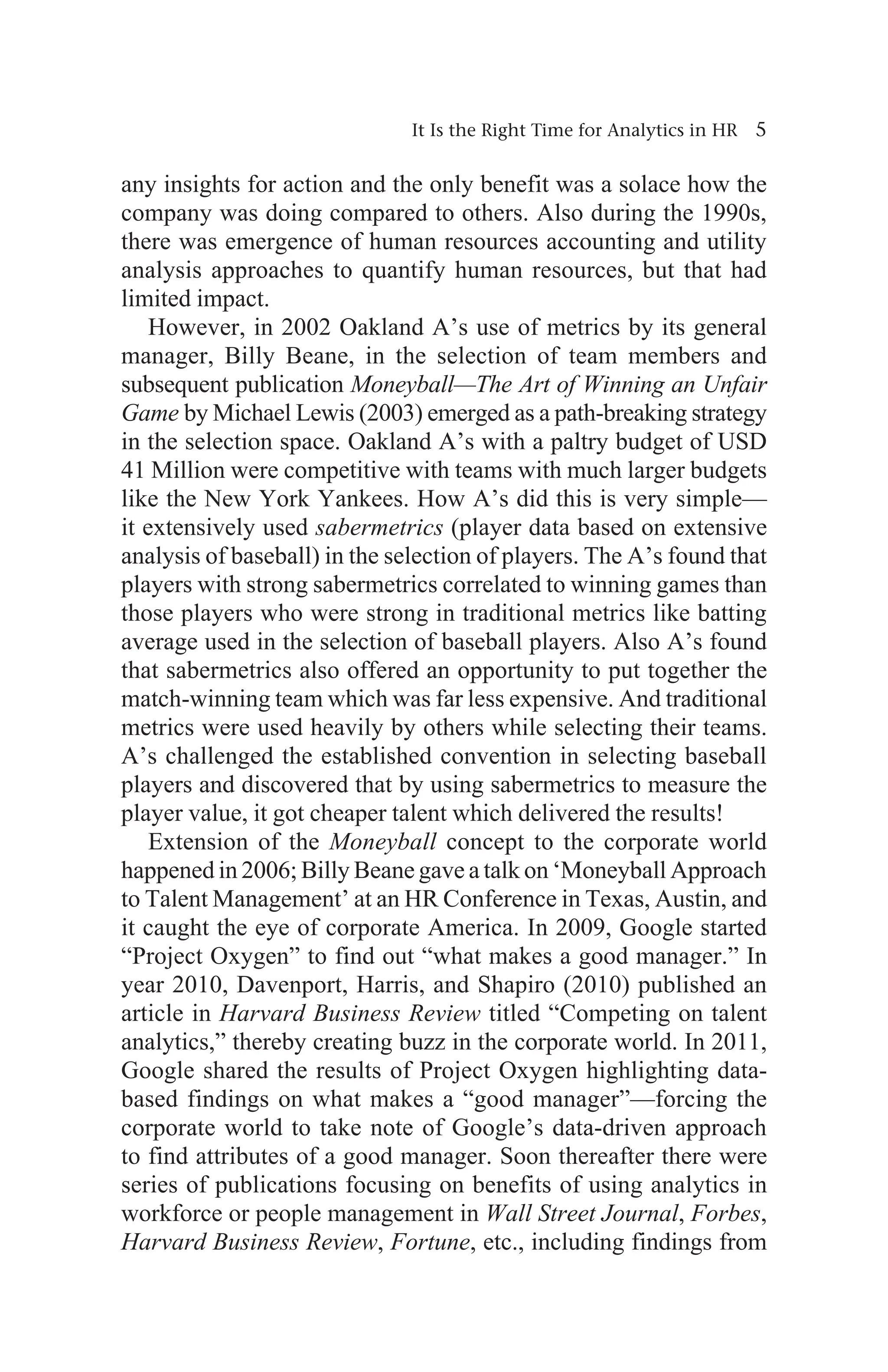 It Is the Right Time for Analytics in HR 5
any insights for action and the only benefit was a solace how the
company was doing compared to others. Also during the 1990s,
there was emergence of human resources accounting and utility
analysis approaches to quantify human resources, but that had
limited impact.
However, in 2002 Oakland A’s use of metrics by its general
manager, Billy Beane, in the selection of team members and
subsequent publication Moneyball—The Art of Winning an Unfair
Game by Michael Lewis (2003) emerged as a path-breaking strategy
in the selection space. Oakland A’s with a paltry budget of USD
41 Million were competitive with teams with much larger budgets
like the New York Yankees. How A’s did this is very simple—
it extensively used sabermetrics (player data based on extensive
analysis of baseball) in the selection of players. The A’s found that
players with strong sabermetrics correlated to winning games than
those players who were strong in traditional metrics like batting
average used in the selection of baseball players. Also A’s found
that sabermetrics also offered an opportunity to put together the
match-winning team which was far less expensive. And traditional
metrics were used heavily by others while selecting their teams.
A’s challenged the established convention in selecting baseball
players and discovered that by using sabermetrics to measure the
player value, it got cheaper talent which delivered the results!
Extension of the Moneyball concept to the corporate world
happened in 2006; Billy Beane gave a talk on ‘Moneyball Approach
to Talent Management’ at an HR Conference in Texas, Austin, and
it caught the eye of corporate America. In 2009, Google started
“Project Oxygen” to find out “what makes a good manager.” In
year 2010, Davenport, Harris, and Shapiro (2010) published an
article in Harvard Business Review titled “Competing on talent
analytics,” thereby creating buzz in the corporate world. In 2011,
Google shared the results of Project Oxygen highlighting data-
based findings on what makes a “good manager”—forcing the
corporate world to take note of Google’s data-driven approach
to find attributes of a good manager. Soon thereafter there were
series of publications focusing on benefits of using analytics in
workforce or people management in Wall Street Journal, Forbes,
Harvard Business Review, Fortune, etc., including findings from
 