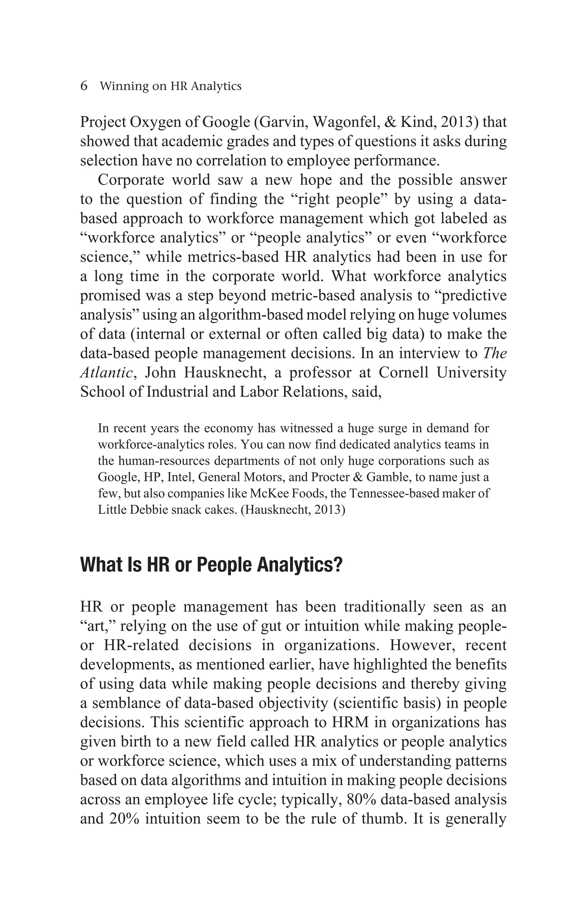 6 Winning on HR Analytics
Project Oxygen of Google (Garvin, Wagonfel,  Kind, 2013) that
showed that academic grades and types of questions it asks during
selection have no correlation to employee performance.
Corporate world saw a new hope and the possible answer
to the question of finding the “right people” by using a data-
based approach to workforce management which got labeled as
“workforce analytics” or “people analytics” or even “workforce
science,” while metrics-based HR analytics had been in use for
a long time in the corporate world. What workforce analytics
promised was a step beyond metric-based analysis to “predictive
analysis” using an algorithm-based model relying on huge volumes
of data (internal or external or often called big data) to make the
data-based people management decisions. In an interview to The
Atlantic, John Hausknecht, a professor at Cornell University
School of Industrial and Labor Relations, said,
In recent years the economy has witnessed a huge surge in demand for
workforce-analytics roles. You can now find dedicated analytics teams in
the human-resources departments of not only huge corporations such as
Google, HP, Intel, General Motors, and Procter  Gamble, to name just a
few, but also companies like McKee Foods, the Tennessee-based maker of
Little Debbie snack cakes. (Hausknecht, 2013)
What Is HR or People Analytics?
HR or people management has been traditionally seen as an
“art,” relying on the use of gut or intuition while making people-
or HR-related decisions in organizations. However, recent
developments, as mentioned earlier, have highlighted the benefits
of using data while making people decisions and thereby giving
a semblance of data-based objectivity (scientific basis) in people
decisions. This scientific approach to HRM in organizations has
given birth to a new field called HR analytics or people analytics
or workforce science, which uses a mix of understanding patterns
based on data algorithms and intuition in making people decisions
across an employee life cycle; typically, 80% data-based analysis
and 20% intuition seem to be the rule of thumb. It is generally
 