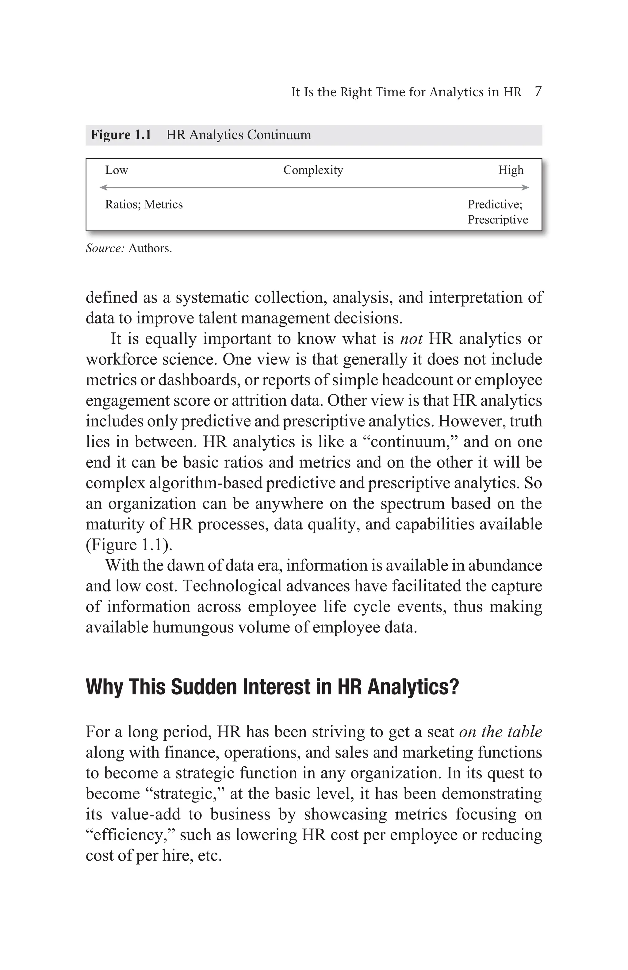It Is the Right Time for Analytics in HR 7
defined as a systematic collection, analysis, and interpretation of
data to improve talent management decisions.
It is equally important to know what is not HR analytics or
workforce science. One view is that generally it does not include
metrics or dashboards, or reports of simple headcount or employee
engagement score or attrition data. Other view is that HR analytics
includes only predictive and prescriptive analytics. However, truth
lies in between. HR analytics is like a “continuum,” and on one
end it can be basic ratios and metrics and on the other it will be
complex algorithm-based predictive and prescriptive analytics. So
an organization can be anywhere on the spectrum based on the
maturity of HR processes, data quality, and capabilities available
(Figure 1.1).
With the dawn of data era, information is available in abundance
and low cost. Technological advances have facilitated the capture
of information across employee life cycle events, thus making
available humungous volume of employee data.
Why This Sudden Interest in HR Analytics?
For a long period, HR has been striving to get a seat on the table
along with finance, operations, and sales and marketing functions
to become a strategic function in any organization. In its quest to
become “strategic,” at the basic level, it has been demonstrating
its value-add to business by showcasing metrics focusing on
“efficiency,” such as lowering HR cost per employee or reducing
cost of per hire, etc.
Figure 1.1 HR Analytics Continuum
Source: Authors.
 