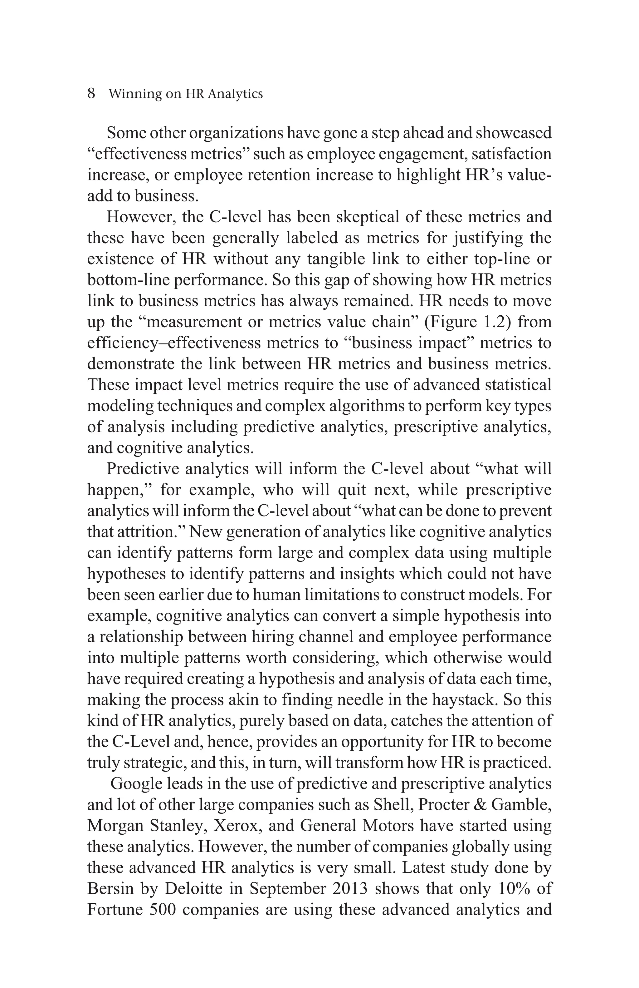 8 Winning on HR Analytics
Some other organizations have gone a step ahead and showcased
“effectiveness metrics” such as employee engagement, satisfaction
increase, or employee retention increase to highlight HR’s value-
add to business.
However, the C-level has been skeptical of these metrics and
these have been generally labeled as metrics for justifying the
existence of HR without any tangible link to either top-line or
bottom-line performance. So this gap of showing how HR metrics
link to business metrics has always remained. HR needs to move
up the “measurement or metrics value chain” (Figure 1.2) from
efficiency–effectiveness metrics to “business impact” metrics to
demonstrate the link between HR metrics and business metrics.
These impact level metrics require the use of advanced statistical
modeling techniques and complex algorithms to perform key types
of analysis including predictive analytics, prescriptive analytics,
and cognitive analytics.
Predictive analytics will inform the C-level about “what will
happen,” for example, who will quit next, while prescriptive
analytics will inform the C-level about “what can be done to prevent
that attrition.” New generation of analytics like cognitive analytics
can identify patterns form large and complex data using multiple
hypotheses to identify patterns and insights which could not have
been seen earlier due to human limitations to construct models. For
example, cognitive analytics can convert a simple hypothesis into
a relationship between hiring channel and employee performance
into multiple patterns worth considering, which otherwise would
have required creating a hypothesis and analysis of data each time,
making the process akin to finding needle in the haystack. So this
kind of HR analytics, purely based on data, catches the attention of
the C-Level and, hence, provides an opportunity for HR to become
truly strategic, and this, in turn, will transform how HR is practiced.
Google leads in the use of predictive and prescriptive analytics
and lot of other large companies such as Shell, Procter  Gamble,
Morgan Stanley, Xerox, and General Motors have started using
these analytics. However, the number of companies globally using
these advanced HR analytics is very small. Latest study done by
Bersin by Deloitte in September 2013 shows that only 10% of
Fortune 500 companies are using these advanced analytics and
 