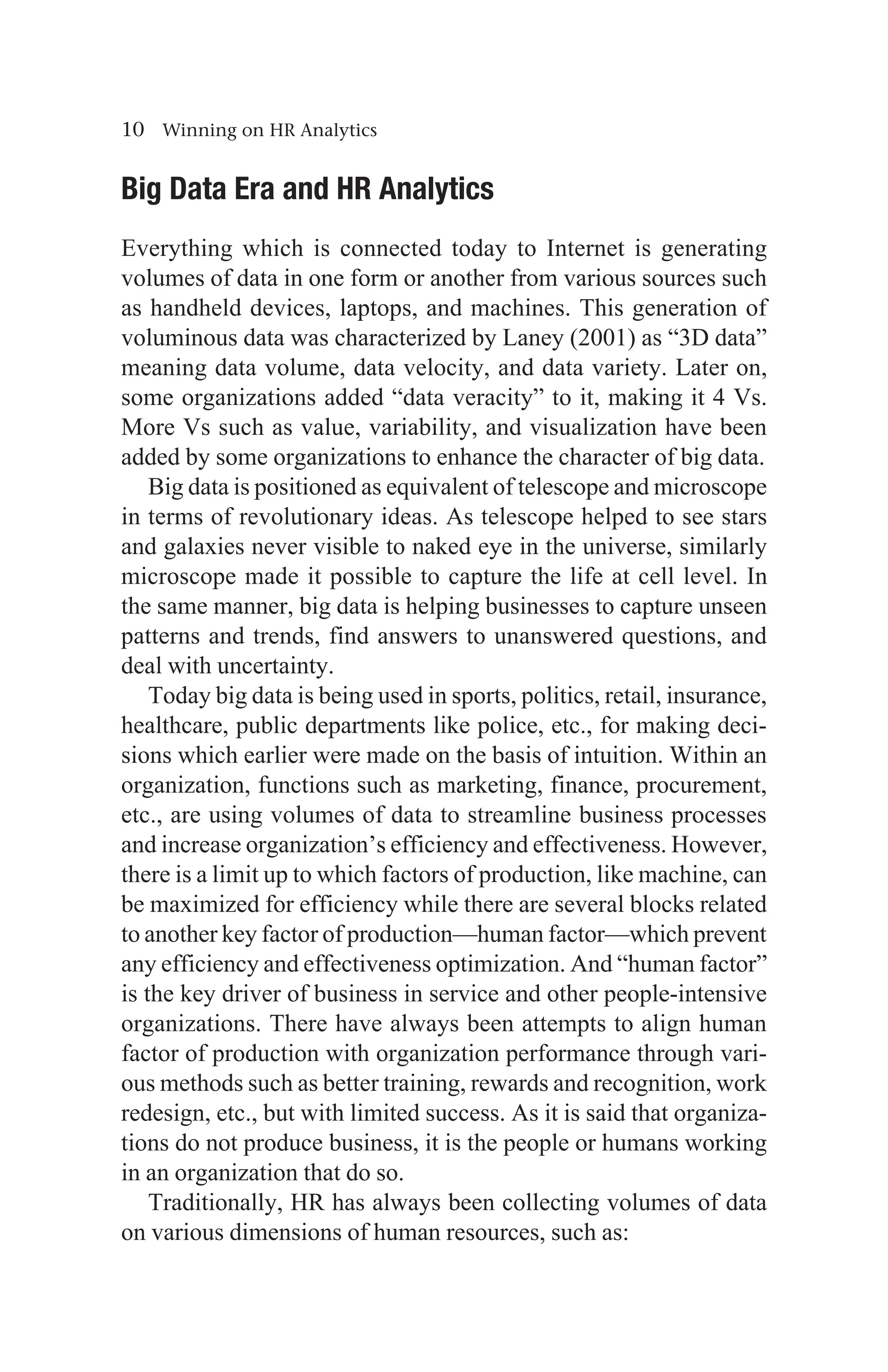 10 Winning on HR Analytics
Big Data Era and HR Analytics
Everything which is connected today to Internet is generating
volumes of data in one form or another from various sources such
as handheld devices, laptops, and machines. This generation of
voluminous data was characterized by Laney (2001) as “3D data”
meaning data volume, data velocity, and data variety. Later on,
some organizations added “data veracity” to it, making it 4 Vs.
More Vs such as value, variability, and visualization have been
added by some organizations to enhance the character of big data.
Big data is positioned as equivalent of telescope and microscope
in terms of revolutionary ideas. As telescope helped to see stars
and galaxies never visible to naked eye in the universe, similarly
microscope made it possible to capture the life at cell level. In
the same manner, big data is helping businesses to capture unseen
patterns and trends, find answers to unanswered questions, and
deal with uncertainty.
Today big data is being used in sports, politics, retail, insurance,
healthcare, public departments like police, etc., for making deci-
sions which earlier were made on the basis of intuition. Within an
organization, functions such as marketing, finance, procurement,
etc., are using volumes of data to streamline business processes
and increase organization’s efficiency and effectiveness. However,
there is a limit up to which factors of production, like machine, can
be maximized for efficiency while there are several blocks related
to another key factor of production—human factor—which prevent
any efficiency and effectiveness optimization. And “human factor”
is the key driver of business in service and other people-intensive
organizations. There have always been attempts to align human
factor of production with organization performance through vari-
ous methods such as better training, rewards and recognition, work
redesign, etc., but with limited success. As it is said that organiza-
tions do not produce business, it is the people or humans working
in an organization that do so.
Traditionally, HR has always been collecting volumes of data
on various dimensions of human resources, such as:
 