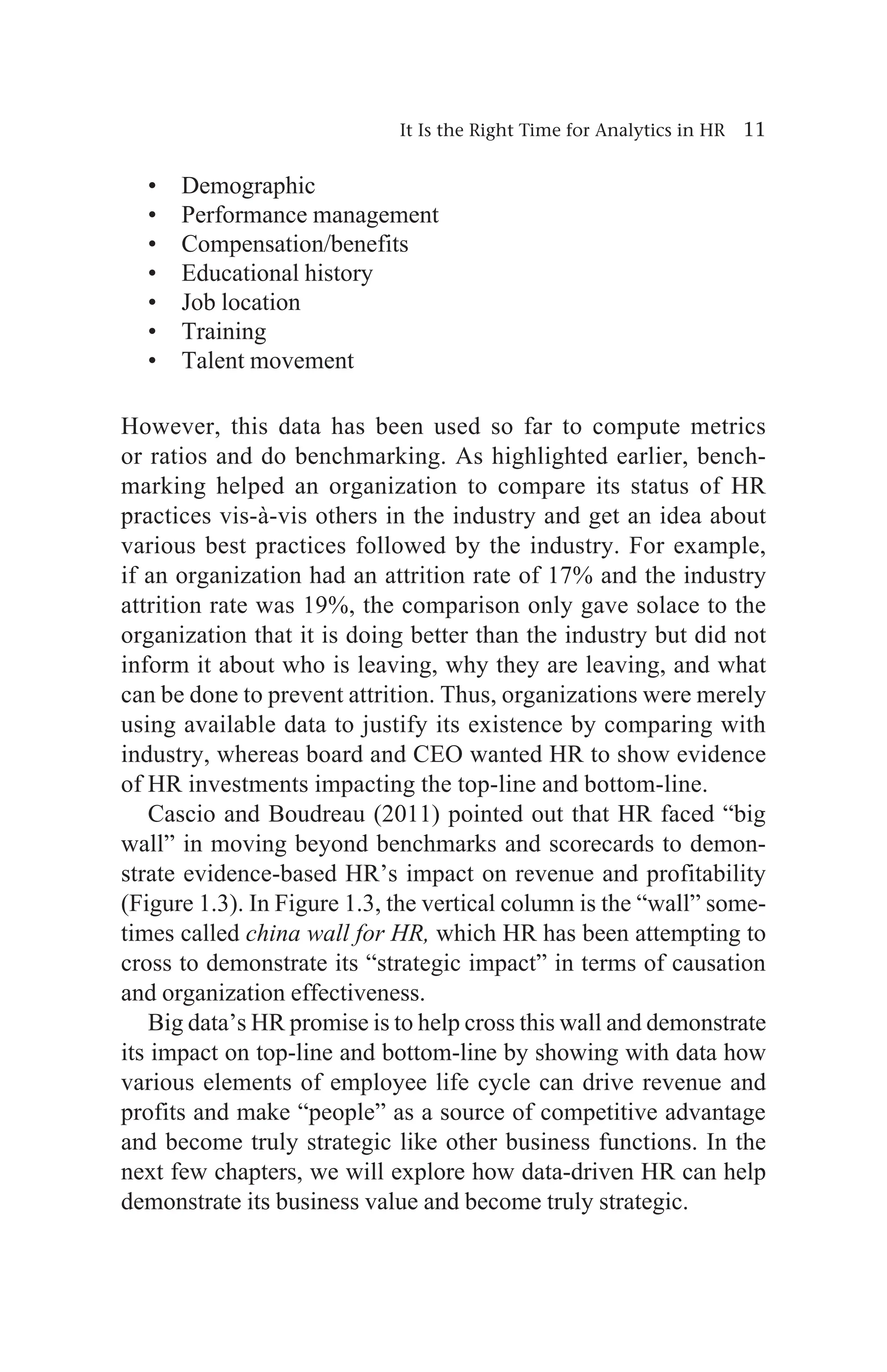 It Is the Right Time for Analytics in HR 11
• Demographic
• Performance management
• Compensation/benefits
• Educational history
• Job location
• Training
• Talent movement
However, this data has been used so far to compute metrics
or ratios and do benchmarking. As highlighted earlier, bench-
marking helped an organization to compare its status of HR
practices vis-à-vis others in the industry and get an idea about
various best practices followed by the industry. For example,
if an organization had an attrition rate of 17% and the industry
attrition rate was 19%, the comparison only gave solace to the
organization that it is doing better than the industry but did not
inform it about who is leaving, why they are leaving, and what
can be done to prevent attrition. Thus, organizations were merely
using available data to justify its existence by comparing with
industry, whereas board and CEO wanted HR to show evidence
of HR investments impacting the top-line and bottom-line.
Cascio and Boudreau (2011) pointed out that HR faced “big
wall” in moving beyond benchmarks and scorecards to demon-
strate evidence-based HR’s impact on revenue and profitability
(Figure 1.3). In Figure 1.3, the vertical column is the “wall” some-
times called china wall for HR, which HR has been attempting to
cross to demonstrate its “strategic impact” in terms of causation
and organization effectiveness.
Big data’s HR promise is to help cross this wall and demonstrate
its impact on top-line and bottom-line by showing with data how
various elements of employee life cycle can drive revenue and
profits and make “people” as a source of competitive advantage
and become truly strategic like other business functions. In the
next few chapters, we will explore how data-driven HR can help
demonstrate its business value and become truly strategic.
 