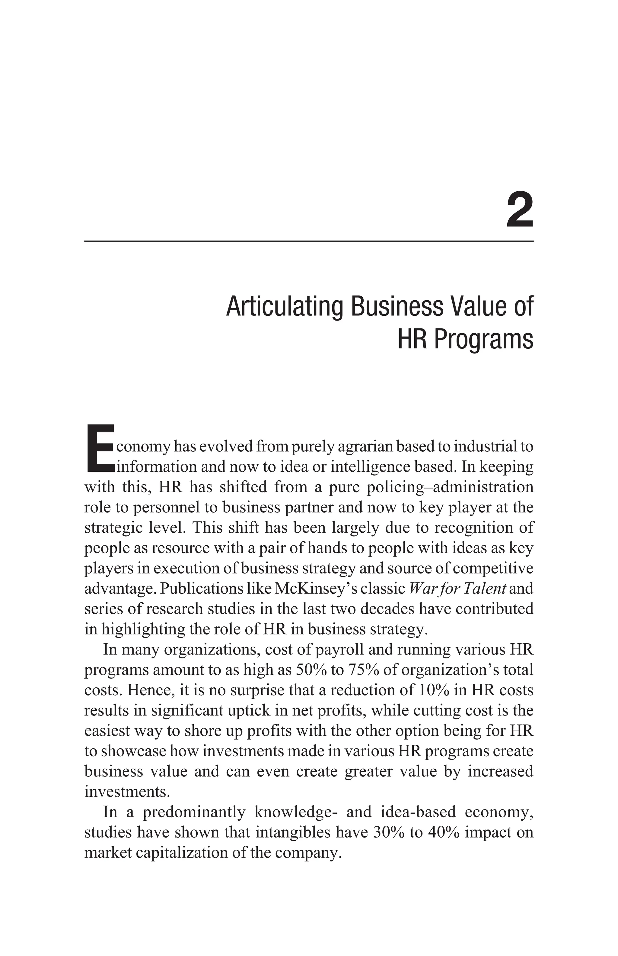 2
Articulating Business Value of
HR Programs
Economy has evolved from purely agrarian based to industrial to
information and now to idea or intelligence based. In keeping
with this, HR has shifted from a pure policing–administration
role to personnel to business partner and now to key player at the
strategic level. This shift has been largely due to recognition of
people as resource with a pair of hands to people with ideas as key
players in execution of business strategy and source of competitive
advantage. Publications like McKinsey’s classic War for Talent and
series of research studies in the last two decades have contributed
in highlighting the role of HR in business strategy.
In many organizations, cost of payroll and running various HR
programs amount to as high as 50% to 75% of organization’s total
costs. Hence, it is no surprise that a reduction of 10% in HR costs
results in significant uptick in net profits, while cutting cost is the
easiest way to shore up profits with the other option being for HR
to showcase how investments made in various HR programs create
business value and can even create greater value by increased
investments.
In a predominantly knowledge- and idea-based economy,
studies have shown that intangibles have 30% to 40% impact on
market capitalization of the company.
 