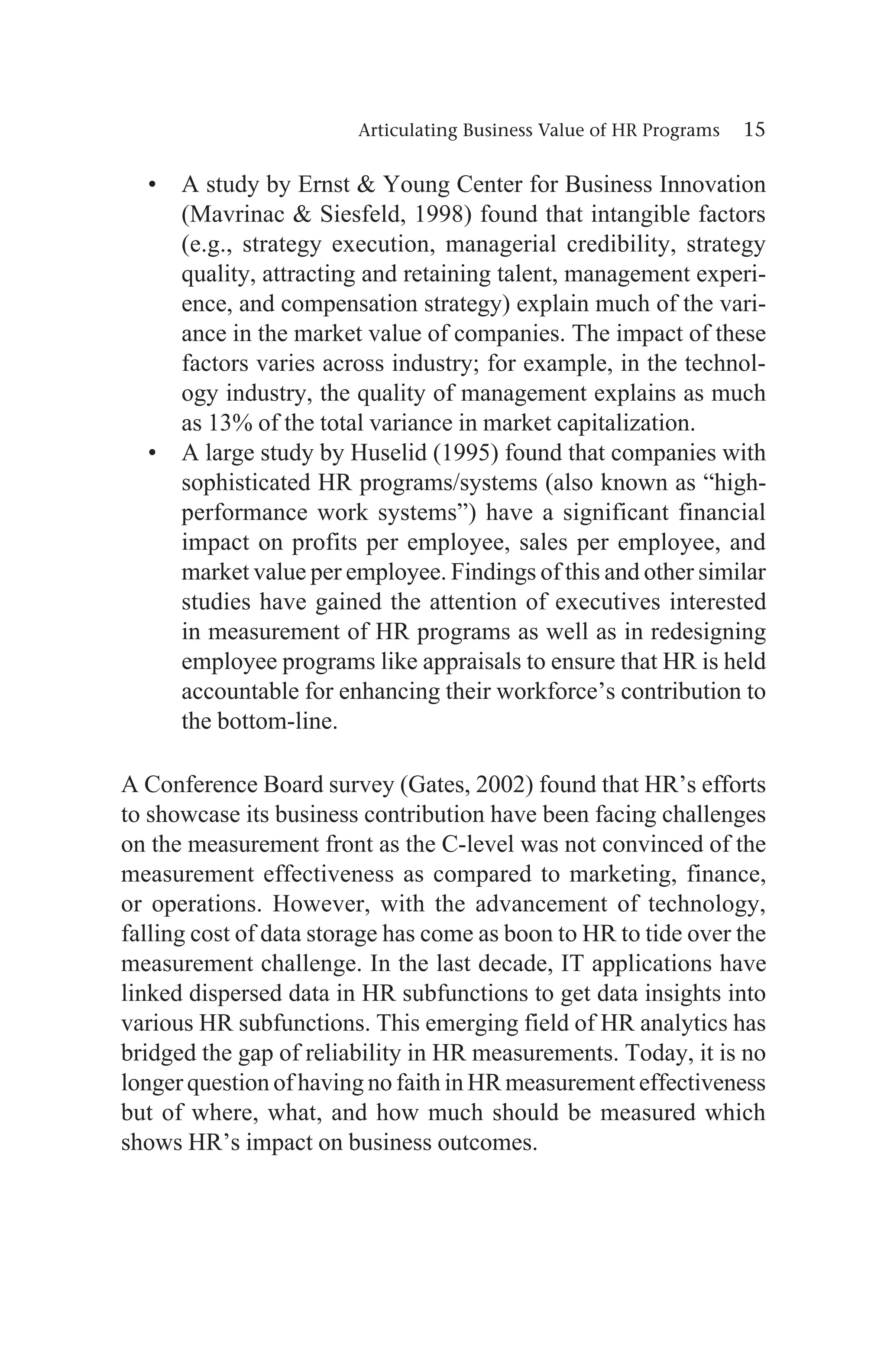 Articulating Business Value of HR Programs 15
• A study by Ernst  Young Center for Business Innovation
(Mavrinac  Siesfeld, 1998) found that intangible factors
(e.g., strategy execution, managerial credibility, strategy
quality, attracting and retaining talent, management experi-
ence, and compensation strategy) explain much of the vari-
ance in the market value of companies. The impact of these
factors varies across industry; for example, in the technol-
ogy industry, the quality of management explains as much
as 13% of the total variance in market capitalization.
• A large study by Huselid (1995) found that companies with
sophisticated HR programs/systems (also known as “high-
performance work systems”) have a significant financial
impact on profits per employee, sales per employee, and
market value per employee. Findings of this and other similar
studies have gained the attention of executives interested
in measurement of HR programs as well as in redesigning
employee programs like appraisals to ensure that HR is held
accountable for enhancing their workforce’s contribution to
the bottom-line.
A Conference Board survey (Gates, 2002) found that HR’s efforts
to showcase its business contribution have been facing challenges
on the measurement front as the C-level was not convinced of the
measurement effectiveness as compared to marketing, finance,
or operations. However, with the advancement of technology,
falling cost of data storage has come as boon to HR to tide over the
measurement challenge. In the last decade, IT applications have
linked dispersed data in HR subfunctions to get data insights into
various HR subfunctions. This emerging field of HR analytics has
bridged the gap of reliability in HR measurements. Today, it is no
longer question of having no faith in HR measurement effectiveness
but of where, what, and how much should be measured which
shows HR’s impact on business outcomes.
 