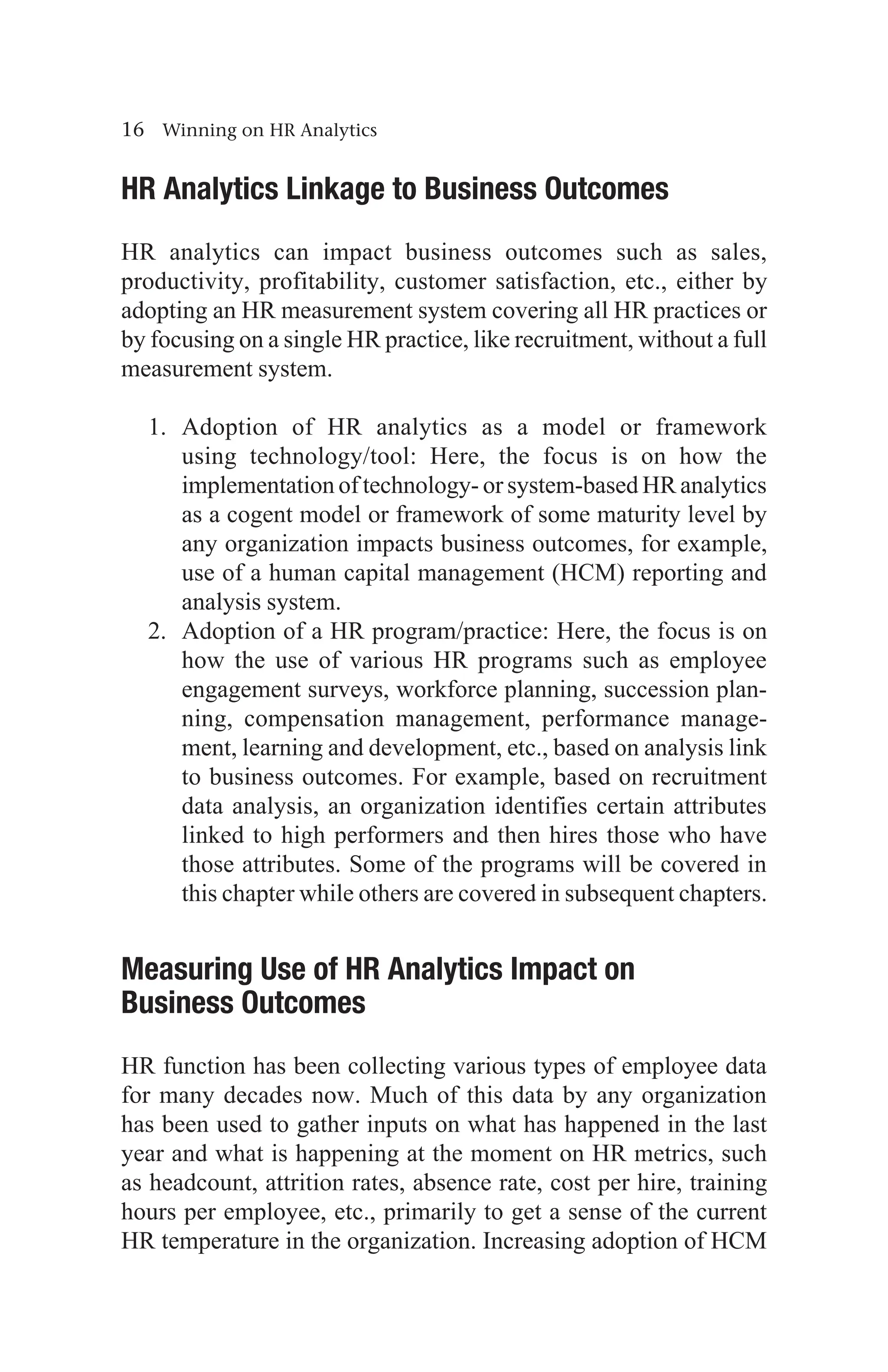 16 Winning on HR Analytics
HR Analytics Linkage to Business Outcomes
HR analytics can impact business outcomes such as sales,
productivity, profitability, customer satisfaction, etc., either by
adopting an HR measurement system covering all HR practices or
by focusing on a single HR practice, like recruitment, without a full
measurement system.
1. Adoption of HR analytics as a model or framework
using technology/tool: Here, the focus is on how the
implementation of technology- or system-based HR analytics
as a cogent model or framework of some maturity level by
any organization impacts business outcomes, for example,
use of a human capital management (HCM) reporting and
analysis system.
2. Adoption of a HR program/practice: Here, the focus is on
how the use of various HR programs such as employee
engagement surveys, workforce planning, succession plan-
ning, compensation management, performance manage-
ment, learning and development, etc., based on analysis link
to business outcomes. For example, based on recruitment
data analysis, an organization identifies certain attributes
linked to high performers and then hires those who have
those attributes. Some of the programs will be covered in
this chapter while others are covered in subsequent chapters.
Measuring Use of HR Analytics Impact on
Business Outcomes
HR function has been collecting various types of employee data
for many decades now. Much of this data by any organization
has been used to gather inputs on what has happened in the last
year and what is happening at the moment on HR metrics, such
as headcount, attrition rates, absence rate, cost per hire, training
hours per employee, etc., primarily to get a sense of the current
HR temperature in the organization. Increasing adoption of HCM
 