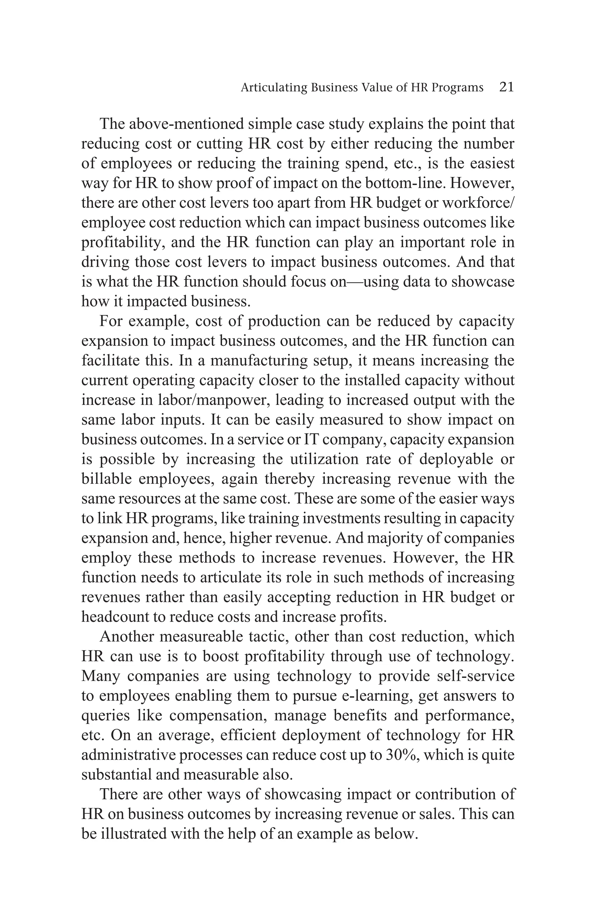 Articulating Business Value of HR Programs 21
The above-mentioned simple case study explains the point that
reducing cost or cutting HR cost by either reducing the number
of employees or reducing the training spend, etc., is the easiest
way for HR to show proof of impact on the bottom-line. However,
there are other cost levers too apart from HR budget or workforce/
employee cost reduction which can impact business outcomes like
profitability, and the HR function can play an important role in
driving those cost levers to impact business outcomes. And that
is what the HR function should focus on—using data to showcase
how it impacted business.
For example, cost of production can be reduced by capacity
expansion to impact business outcomes, and the HR function can
facilitate this. In a manufacturing setup, it means increasing the
current operating capacity closer to the installed capacity without
increase in labor/manpower, leading to increased output with the
same labor inputs. It can be easily measured to show impact on
business outcomes. In a service or IT company, capacity expansion
is possible by increasing the utilization rate of deployable or
billable employees, again thereby increasing revenue with the
same resources at the same cost. These are some of the easier ways
to link HR programs, like training investments resulting in capacity
expansion and, hence, higher revenue. And majority of companies
employ these methods to increase revenues. However, the HR
function needs to articulate its role in such methods of increasing
revenues rather than easily accepting reduction in HR budget or
headcount to reduce costs and increase profits.
Another measureable tactic, other than cost reduction, which
HR can use is to boost profitability through use of technology.
Many companies are using technology to provide self-service
to employees enabling them to pursue e-learning, get answers to
queries like compensation, manage benefits and performance,
etc. On an average, efficient deployment of technology for HR
administrative processes can reduce cost up to 30%, which is quite
substantial and measurable also.
There are other ways of showcasing impact or contribution of
HR on business outcomes by increasing revenue or sales. This can
be illustrated with the help of an example as below.
 