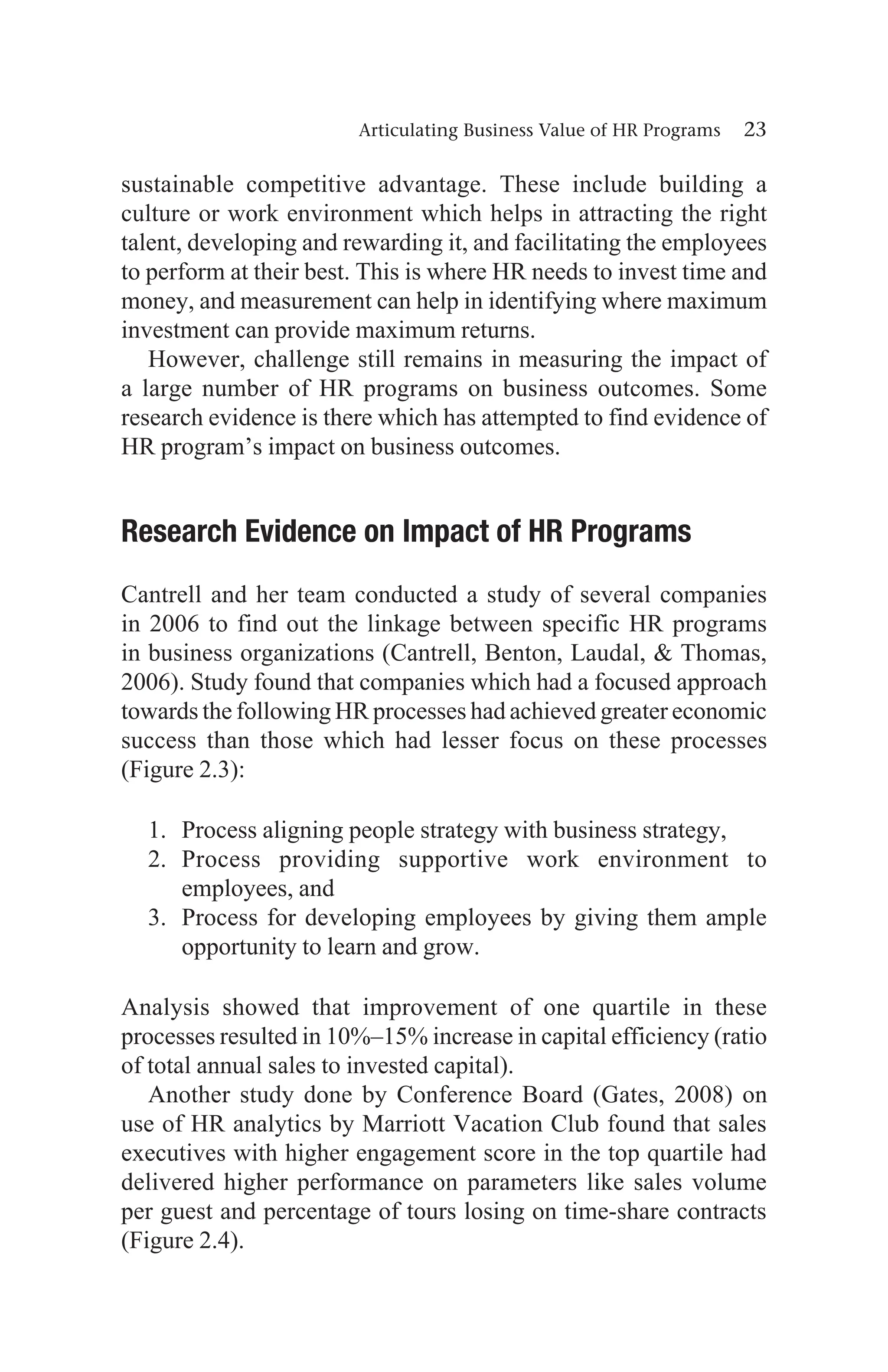 Articulating Business Value of HR Programs 23
sustainable competitive advantage. These include building a
culture or work environment which helps in attracting the right
talent, developing and rewarding it, and facilitating the employees
to perform at their best. This is where HR needs to invest time and
money, and measurement can help in identifying where maximum
investment can provide maximum returns.
However, challenge still remains in measuring the impact of
a large number of HR programs on business outcomes. Some
research evidence is there which has attempted to find evidence of
HR program’s impact on business outcomes.
Research Evidence on Impact of HR Programs
Cantrell and her team conducted a study of several companies
in 2006 to find out the linkage between specific HR programs
in business organizations (Cantrell, Benton, Laudal,  Thomas,
2006). Study found that companies which had a focused approach
towards the following HR processes had achieved greater economic
success than those which had lesser focus on these processes
(Figure 2.3):
1. Process aligning people strategy with business strategy,
2. Process providing supportive work environment to
employees, and
3. Process for developing employees by giving them ample
opportunity to learn and grow.
Analysis showed that improvement of one quartile in these
processes resulted in 10%–15% increase in capital efficiency (ratio
of total annual sales to invested capital).
Another study done by Conference Board (Gates, 2008) on
use of HR analytics by Marriott Vacation Club found that sales
executives with higher engagement score in the top quartile had
delivered higher performance on parameters like sales volume
per guest and percentage of tours losing on time-share contracts
(Figure 2.4).
 
