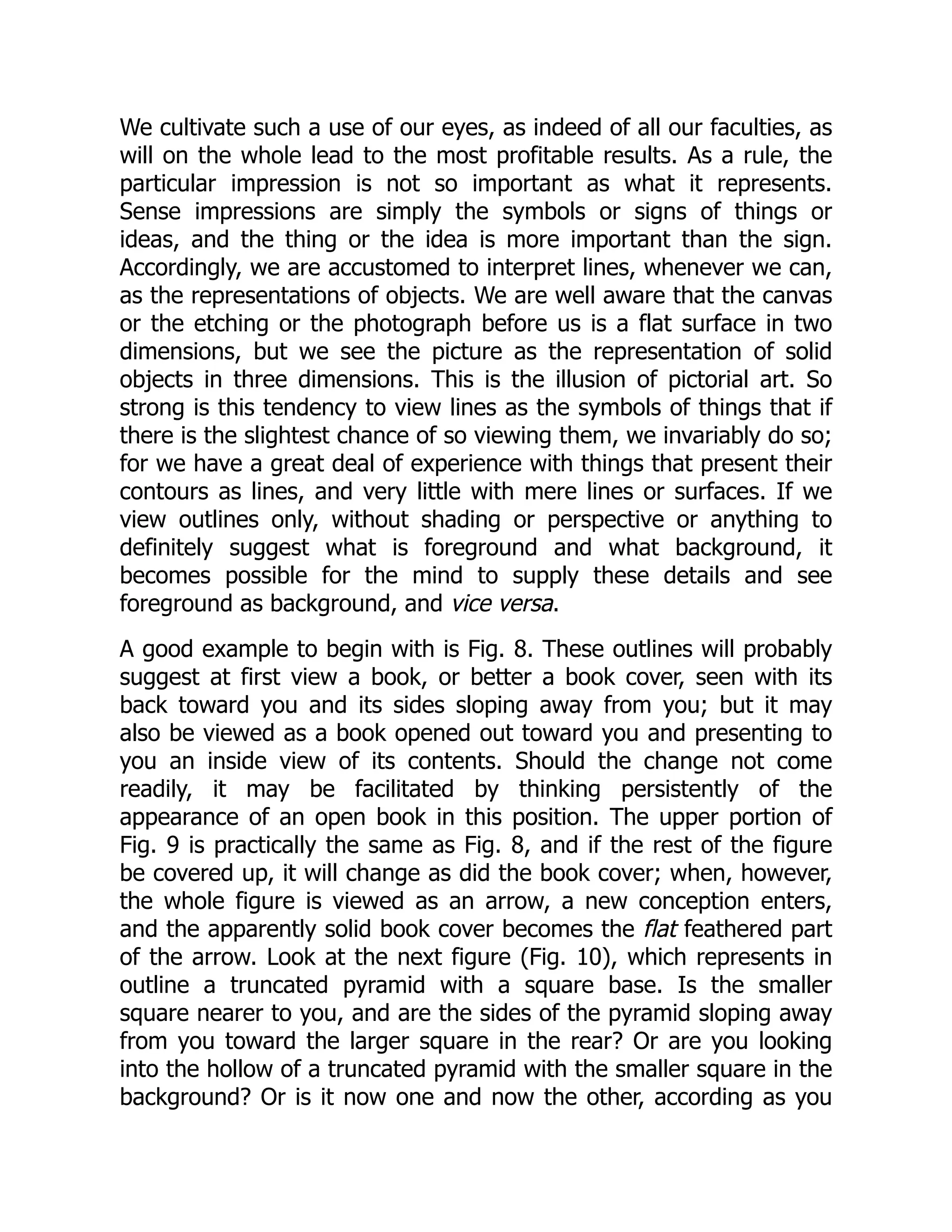 We cultivate such a use of our eyes, as indeed of all our faculties, as
will on the whole lead to the most profitable results. As a rule, the
particular impression is not so important as what it represents.
Sense impressions are simply the symbols or signs of things or
ideas, and the thing or the idea is more important than the sign.
Accordingly, we are accustomed to interpret lines, whenever we can,
as the representations of objects. We are well aware that the canvas
or the etching or the photograph before us is a flat surface in two
dimensions, but we see the picture as the representation of solid
objects in three dimensions. This is the illusion of pictorial art. So
strong is this tendency to view lines as the symbols of things that if
there is the slightest chance of so viewing them, we invariably do so;
for we have a great deal of experience with things that present their
contours as lines, and very little with mere lines or surfaces. If we
view outlines only, without shading or perspective or anything to
definitely suggest what is foreground and what background, it
becomes possible for the mind to supply these details and see
foreground as background, and vice versa.
A good example to begin with is Fig. 8. These outlines will probably
suggest at first view a book, or better a book cover, seen with its
back toward you and its sides sloping away from you; but it may
also be viewed as a book opened out toward you and presenting to
you an inside view of its contents. Should the change not come
readily, it may be facilitated by thinking persistently of the
appearance of an open book in this position. The upper portion of
Fig. 9 is practically the same as Fig. 8, and if the rest of the figure
be covered up, it will change as did the book cover; when, however,
the whole figure is viewed as an arrow, a new conception enters,
and the apparently solid book cover becomes the flat feathered part
of the arrow. Look at the next figure (Fig. 10), which represents in
outline a truncated pyramid with a square base. Is the smaller
square nearer to you, and are the sides of the pyramid sloping away
from you toward the larger square in the rear? Or are you looking
into the hollow of a truncated pyramid with the smaller square in the
background? Or is it now one and now the other, according as you
 