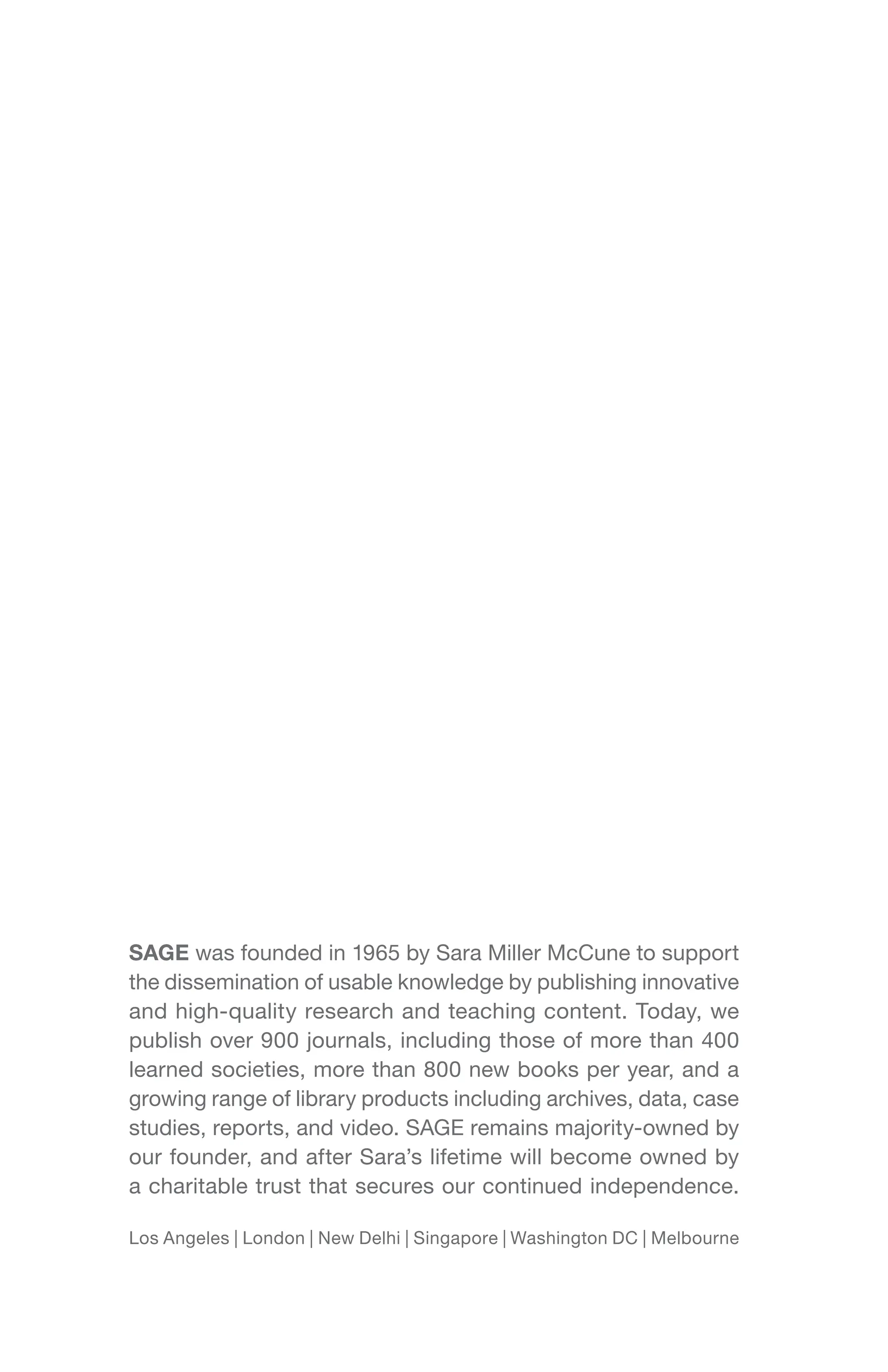 SAGE was founded in 1965 by Sara Miller McCune to support
the dissemination of usable knowledge by publishing innovative
and high-quality research and teaching content. Today, we
publish over 900 journals, including those of more than 400
learned societies, more than 800 new books per year, and a
growing range of library products including archives, data, case
studies, reports, and video. SAGE remains majority-owned by
our founder, and after Sara’s lifetime will become owned by
a charitable trust that secures our continued independence.
Los Angeles | London | New Delhi | Singapore | Washington DC | Melbourne
 