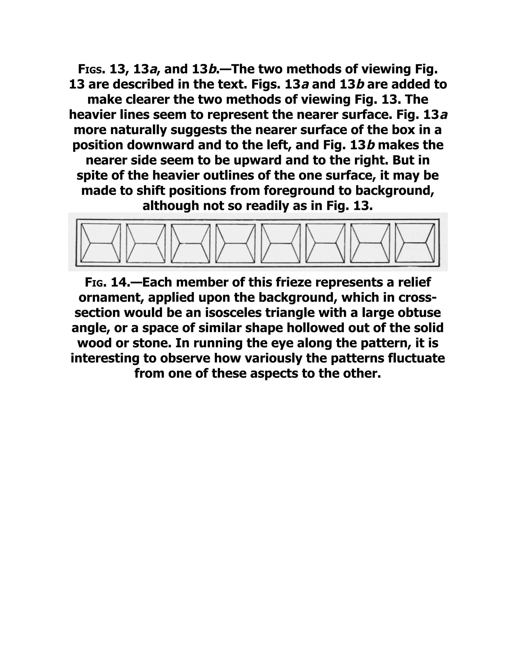 Figs. 13, 13a, and 13b.—The two methods of viewing Fig.
13 are described in the text. Figs. 13a and 13b are added to
make clearer the two methods of viewing Fig. 13. The
heavier lines seem to represent the nearer surface. Fig. 13a
more naturally suggests the nearer surface of the box in a
position downward and to the left, and Fig. 13b makes the
nearer side seem to be upward and to the right. But in
spite of the heavier outlines of the one surface, it may be
made to shift positions from foreground to background,
although not so readily as in Fig. 13.
Fig. 14.—Each member of this frieze represents a relief
ornament, applied upon the background, which in cross-
section would be an isosceles triangle with a large obtuse
angle, or a space of similar shape hollowed out of the solid
wood or stone. In running the eye along the pattern, it is
interesting to observe how variously the patterns fluctuate
from one of these aspects to the other.
 