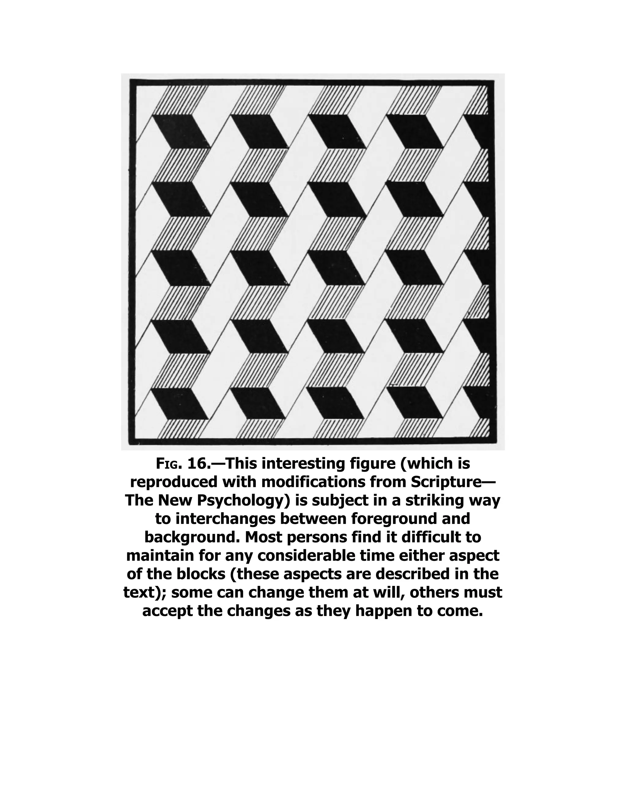 Fig. 16.—This interesting figure (which is
reproduced with modifications from Scripture—
The New Psychology) is subject in a striking way
to interchanges between foreground and
background. Most persons find it difficult to
maintain for any considerable time either aspect
of the blocks (these aspects are described in the
text); some can change them at will, others must
accept the changes as they happen to come.
 