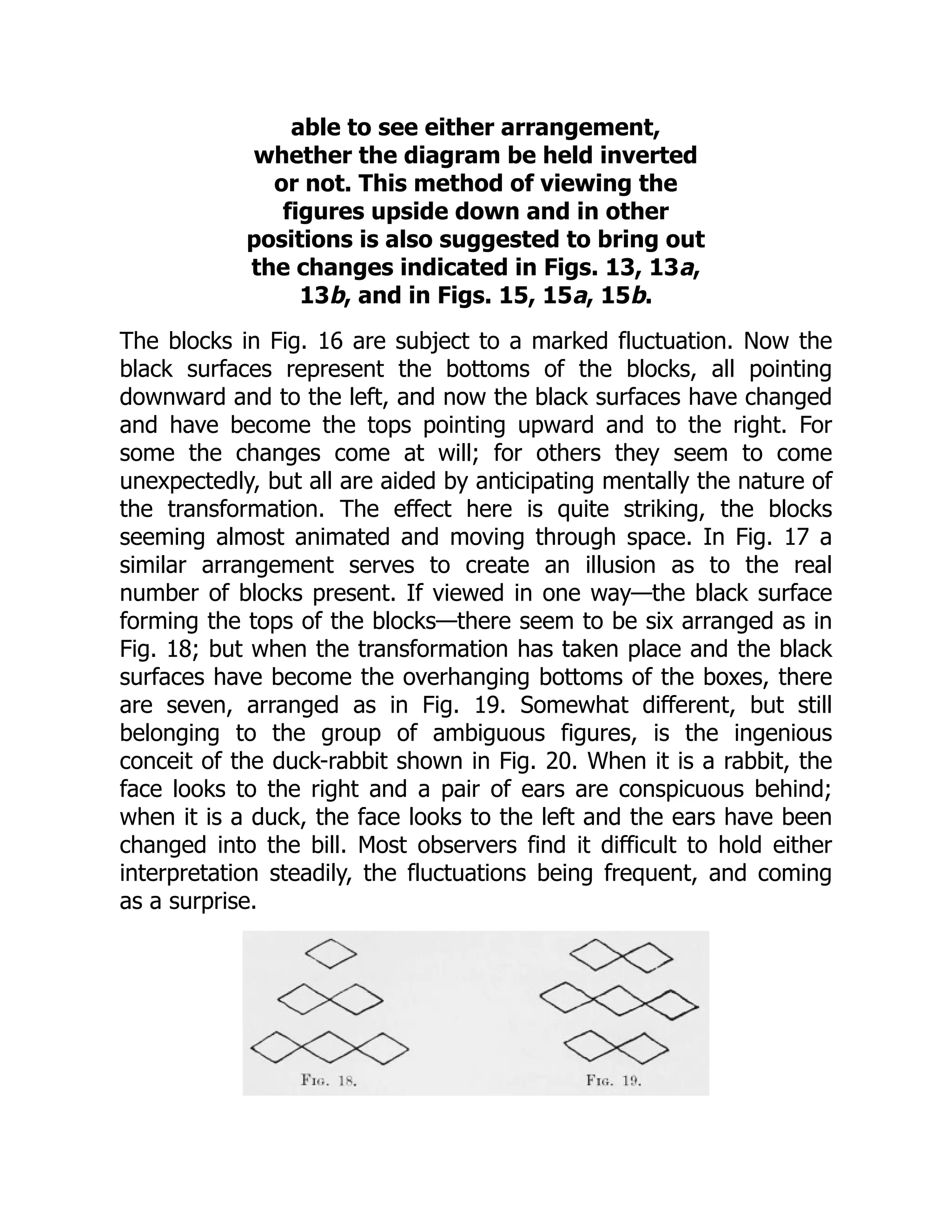 able to see either arrangement,
whether the diagram be held inverted
or not. This method of viewing the
figures upside down and in other
positions is also suggested to bring out
the changes indicated in Figs. 13, 13a,
13b, and in Figs. 15, 15a, 15b.
The blocks in Fig. 16 are subject to a marked fluctuation. Now the
black surfaces represent the bottoms of the blocks, all pointing
downward and to the left, and now the black surfaces have changed
and have become the tops pointing upward and to the right. For
some the changes come at will; for others they seem to come
unexpectedly, but all are aided by anticipating mentally the nature of
the transformation. The effect here is quite striking, the blocks
seeming almost animated and moving through space. In Fig. 17 a
similar arrangement serves to create an illusion as to the real
number of blocks present. If viewed in one way—the black surface
forming the tops of the blocks—there seem to be six arranged as in
Fig. 18; but when the transformation has taken place and the black
surfaces have become the overhanging bottoms of the boxes, there
are seven, arranged as in Fig. 19. Somewhat different, but still
belonging to the group of ambiguous figures, is the ingenious
conceit of the duck-rabbit shown in Fig. 20. When it is a rabbit, the
face looks to the right and a pair of ears are conspicuous behind;
when it is a duck, the face looks to the left and the ears have been
changed into the bill. Most observers find it difficult to hold either
interpretation steadily, the fluctuations being frequent, and coming
as a surprise.
 