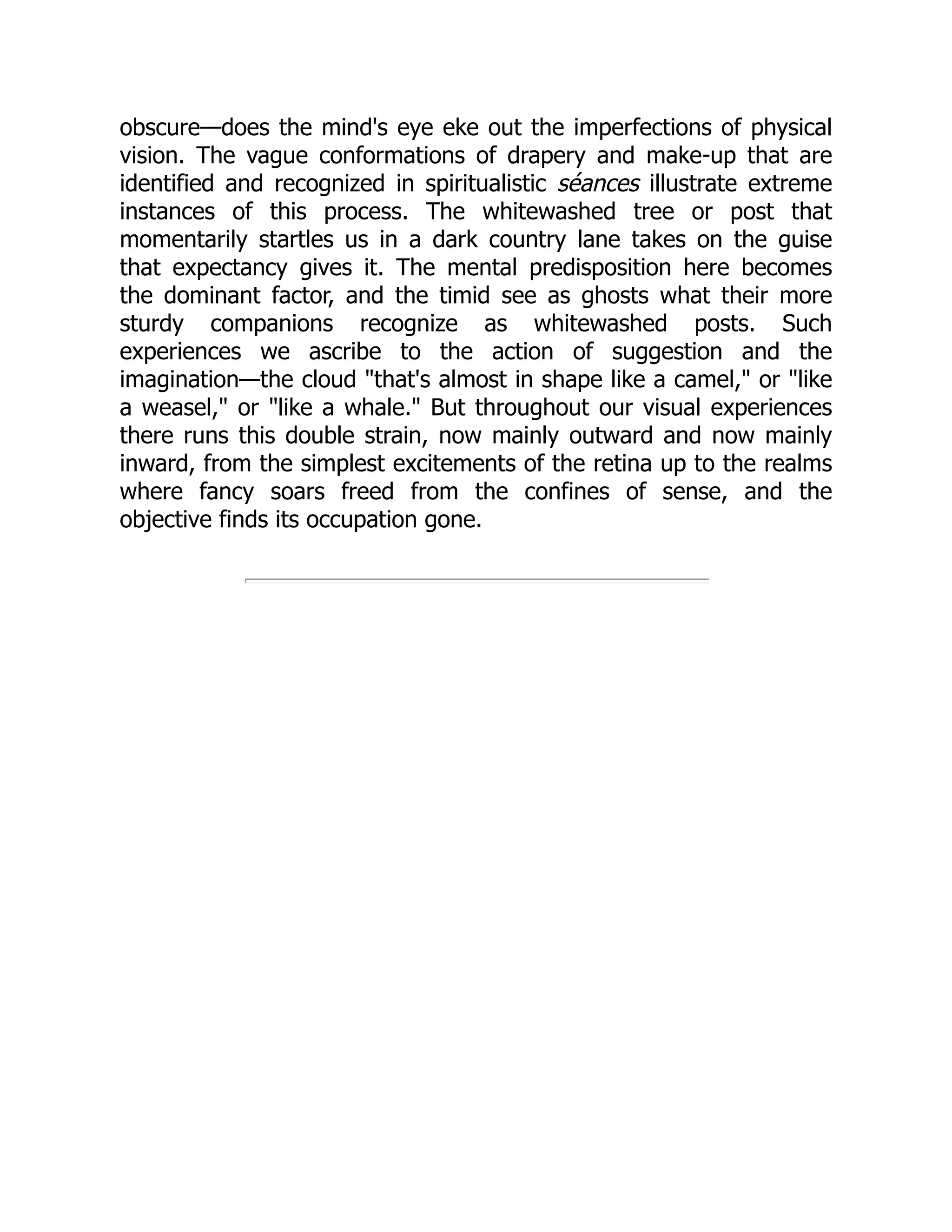 obscure—does the mind's eye eke out the imperfections of physical
vision. The vague conformations of drapery and make-up that are
identified and recognized in spiritualistic séances illustrate extreme
instances of this process. The whitewashed tree or post that
momentarily startles us in a dark country lane takes on the guise
that expectancy gives it. The mental predisposition here becomes
the dominant factor, and the timid see as ghosts what their more
sturdy companions recognize as whitewashed posts. Such
experiences we ascribe to the action of suggestion and the
imagination—the cloud that's almost in shape like a camel, or like
a weasel, or like a whale. But throughout our visual experiences
there runs this double strain, now mainly outward and now mainly
inward, from the simplest excitements of the retina up to the realms
where fancy soars freed from the confines of sense, and the
objective finds its occupation gone.
 