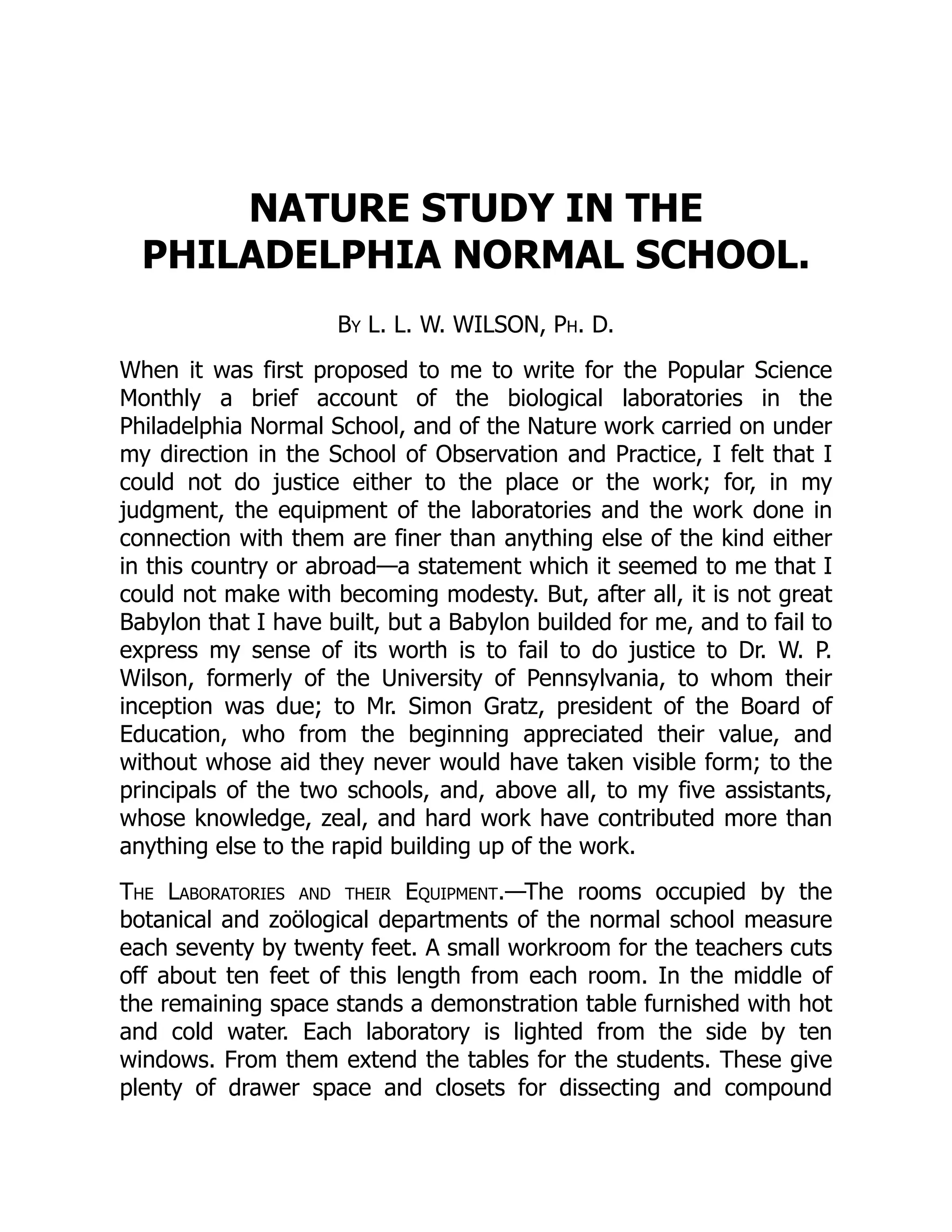 NATURE STUDY IN THE
PHILADELPHIA NORMAL SCHOOL.
By L. L. W. WILSON, Ph. D.
When it was first proposed to me to write for the Popular Science
Monthly a brief account of the biological laboratories in the
Philadelphia Normal School, and of the Nature work carried on under
my direction in the School of Observation and Practice, I felt that I
could not do justice either to the place or the work; for, in my
judgment, the equipment of the laboratories and the work done in
connection with them are finer than anything else of the kind either
in this country or abroad—a statement which it seemed to me that I
could not make with becoming modesty. But, after all, it is not great
Babylon that I have built, but a Babylon builded for me, and to fail to
express my sense of its worth is to fail to do justice to Dr. W. P.
Wilson, formerly of the University of Pennsylvania, to whom their
inception was due; to Mr. Simon Gratz, president of the Board of
Education, who from the beginning appreciated their value, and
without whose aid they never would have taken visible form; to the
principals of the two schools, and, above all, to my five assistants,
whose knowledge, zeal, and hard work have contributed more than
anything else to the rapid building up of the work.
The Laboratories and their Equipment.—The rooms occupied by the
botanical and zoölogical departments of the normal school measure
each seventy by twenty feet. A small workroom for the teachers cuts
off about ten feet of this length from each room. In the middle of
the remaining space stands a demonstration table furnished with hot
and cold water. Each laboratory is lighted from the side by ten
windows. From them extend the tables for the students. These give
plenty of drawer space and closets for dissecting and compound
 