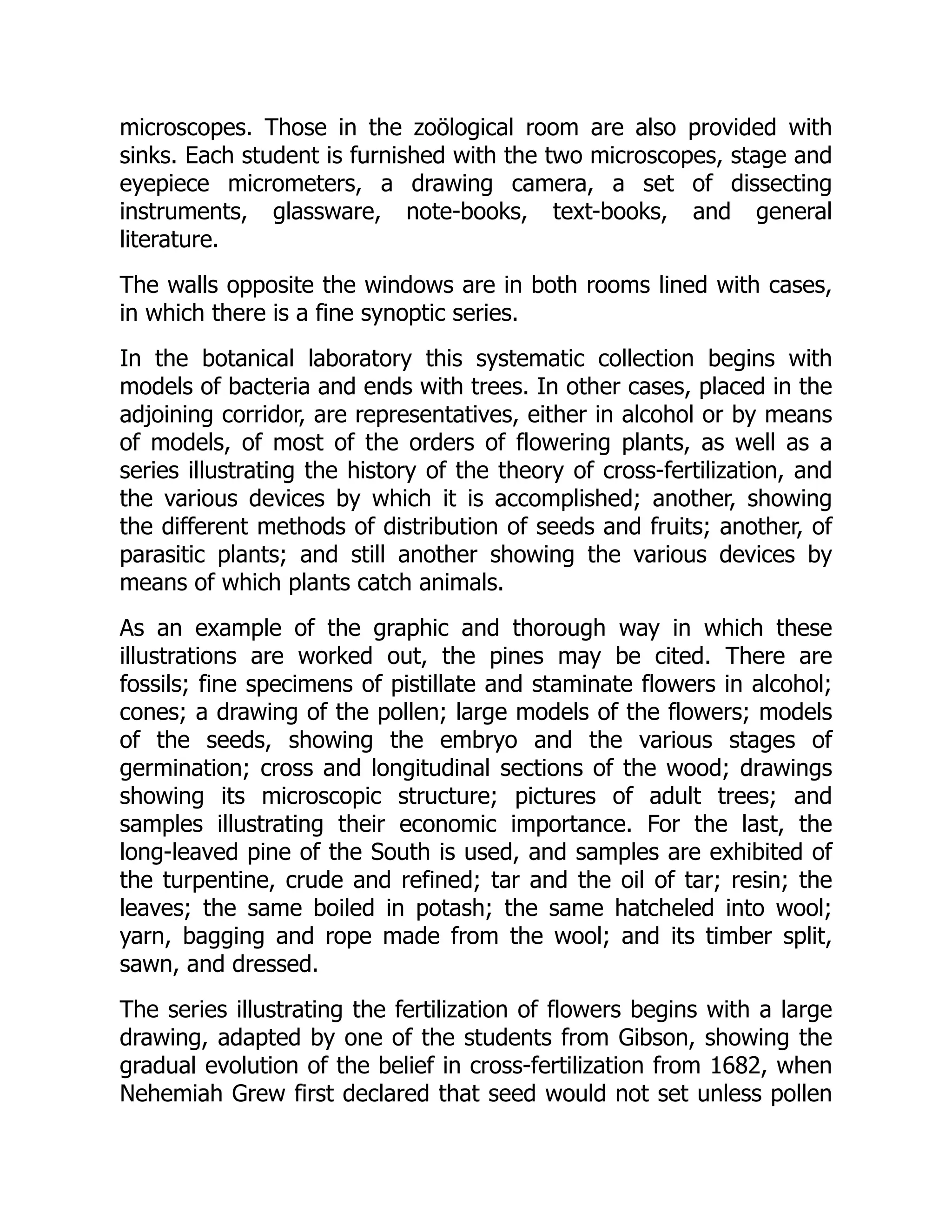 microscopes. Those in the zoölogical room are also provided with
sinks. Each student is furnished with the two microscopes, stage and
eyepiece micrometers, a drawing camera, a set of dissecting
instruments, glassware, note-books, text-books, and general
literature.
The walls opposite the windows are in both rooms lined with cases,
in which there is a fine synoptic series.
In the botanical laboratory this systematic collection begins with
models of bacteria and ends with trees. In other cases, placed in the
adjoining corridor, are representatives, either in alcohol or by means
of models, of most of the orders of flowering plants, as well as a
series illustrating the history of the theory of cross-fertilization, and
the various devices by which it is accomplished; another, showing
the different methods of distribution of seeds and fruits; another, of
parasitic plants; and still another showing the various devices by
means of which plants catch animals.
As an example of the graphic and thorough way in which these
illustrations are worked out, the pines may be cited. There are
fossils; fine specimens of pistillate and staminate flowers in alcohol;
cones; a drawing of the pollen; large models of the flowers; models
of the seeds, showing the embryo and the various stages of
germination; cross and longitudinal sections of the wood; drawings
showing its microscopic structure; pictures of adult trees; and
samples illustrating their economic importance. For the last, the
long-leaved pine of the South is used, and samples are exhibited of
the turpentine, crude and refined; tar and the oil of tar; resin; the
leaves; the same boiled in potash; the same hatcheled into wool;
yarn, bagging and rope made from the wool; and its timber split,
sawn, and dressed.
The series illustrating the fertilization of flowers begins with a large
drawing, adapted by one of the students from Gibson, showing the
gradual evolution of the belief in cross-fertilization from 1682, when
Nehemiah Grew first declared that seed would not set unless pollen
 
