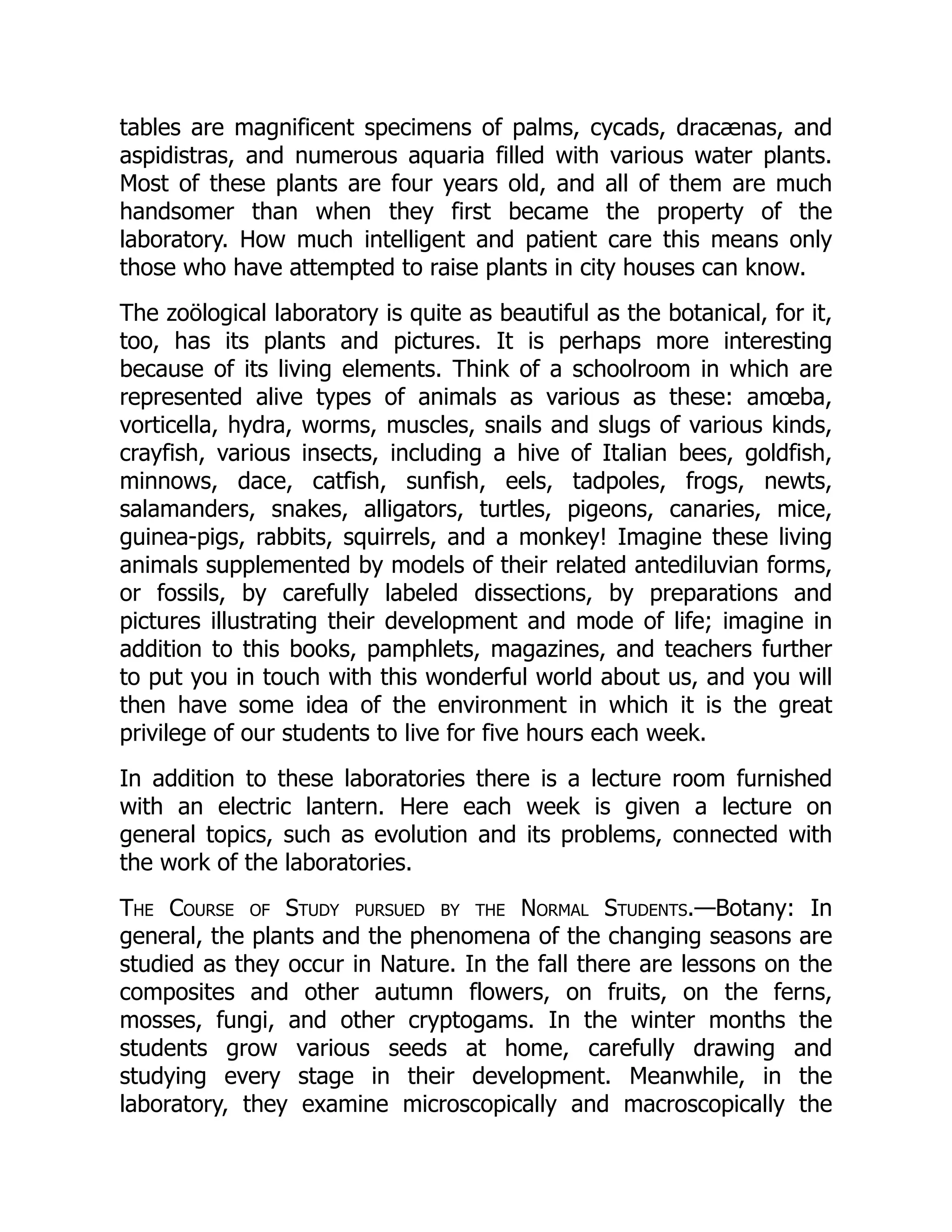 tables are magnificent specimens of palms, cycads, dracænas, and
aspidistras, and numerous aquaria filled with various water plants.
Most of these plants are four years old, and all of them are much
handsomer than when they first became the property of the
laboratory. How much intelligent and patient care this means only
those who have attempted to raise plants in city houses can know.
The zoölogical laboratory is quite as beautiful as the botanical, for it,
too, has its plants and pictures. It is perhaps more interesting
because of its living elements. Think of a schoolroom in which are
represented alive types of animals as various as these: amœba,
vorticella, hydra, worms, muscles, snails and slugs of various kinds,
crayfish, various insects, including a hive of Italian bees, goldfish,
minnows, dace, catfish, sunfish, eels, tadpoles, frogs, newts,
salamanders, snakes, alligators, turtles, pigeons, canaries, mice,
guinea-pigs, rabbits, squirrels, and a monkey! Imagine these living
animals supplemented by models of their related antediluvian forms,
or fossils, by carefully labeled dissections, by preparations and
pictures illustrating their development and mode of life; imagine in
addition to this books, pamphlets, magazines, and teachers further
to put you in touch with this wonderful world about us, and you will
then have some idea of the environment in which it is the great
privilege of our students to live for five hours each week.
In addition to these laboratories there is a lecture room furnished
with an electric lantern. Here each week is given a lecture on
general topics, such as evolution and its problems, connected with
the work of the laboratories.
The Course of Study pursued by the Normal Students.—Botany: In
general, the plants and the phenomena of the changing seasons are
studied as they occur in Nature. In the fall there are lessons on the
composites and other autumn flowers, on fruits, on the ferns,
mosses, fungi, and other cryptogams. In the winter months the
students grow various seeds at home, carefully drawing and
studying every stage in their development. Meanwhile, in the
laboratory, they examine microscopically and macroscopically the
 