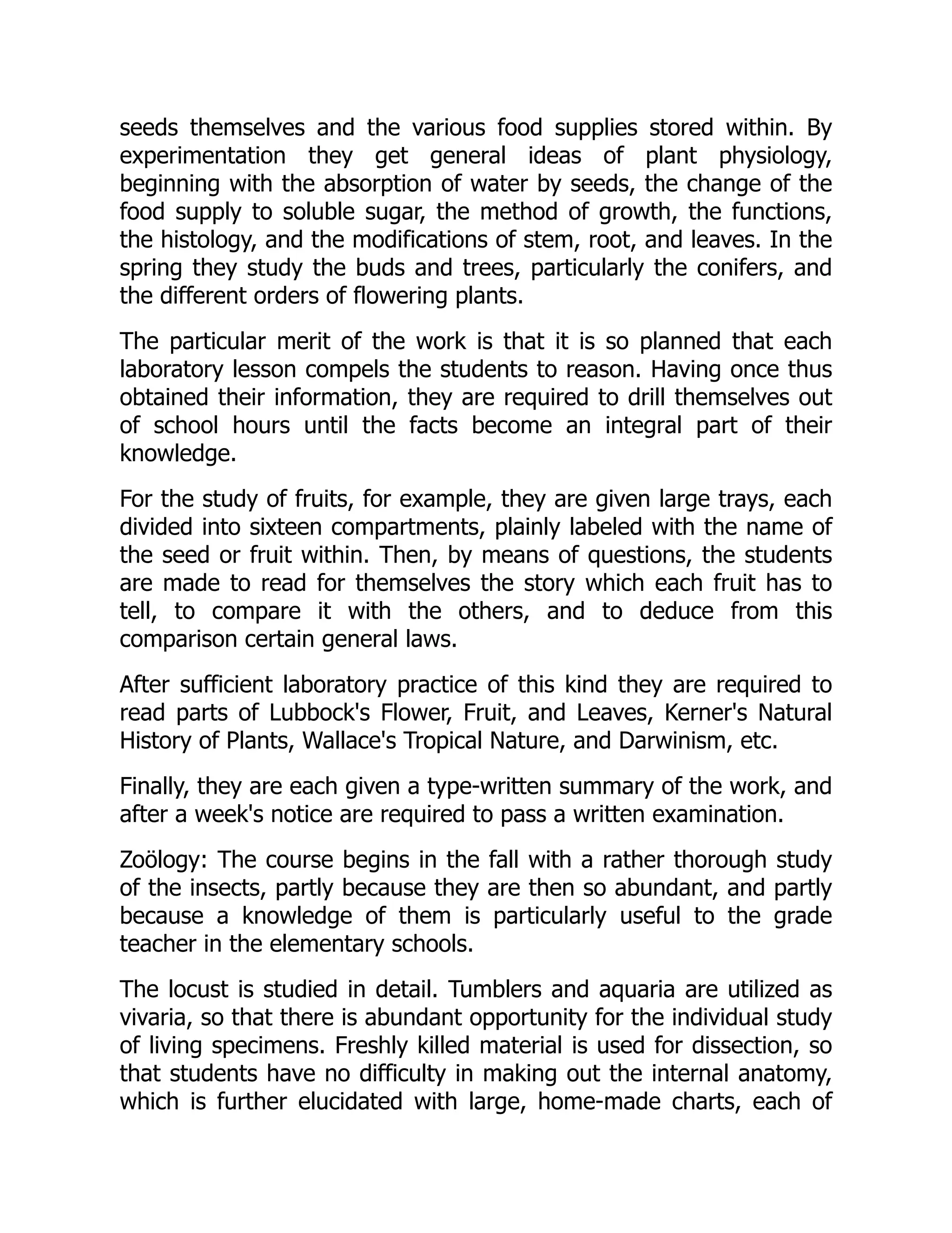 seeds themselves and the various food supplies stored within. By
experimentation they get general ideas of plant physiology,
beginning with the absorption of water by seeds, the change of the
food supply to soluble sugar, the method of growth, the functions,
the histology, and the modifications of stem, root, and leaves. In the
spring they study the buds and trees, particularly the conifers, and
the different orders of flowering plants.
The particular merit of the work is that it is so planned that each
laboratory lesson compels the students to reason. Having once thus
obtained their information, they are required to drill themselves out
of school hours until the facts become an integral part of their
knowledge.
For the study of fruits, for example, they are given large trays, each
divided into sixteen compartments, plainly labeled with the name of
the seed or fruit within. Then, by means of questions, the students
are made to read for themselves the story which each fruit has to
tell, to compare it with the others, and to deduce from this
comparison certain general laws.
After sufficient laboratory practice of this kind they are required to
read parts of Lubbock's Flower, Fruit, and Leaves, Kerner's Natural
History of Plants, Wallace's Tropical Nature, and Darwinism, etc.
Finally, they are each given a type-written summary of the work, and
after a week's notice are required to pass a written examination.
Zoölogy: The course begins in the fall with a rather thorough study
of the insects, partly because they are then so abundant, and partly
because a knowledge of them is particularly useful to the grade
teacher in the elementary schools.
The locust is studied in detail. Tumblers and aquaria are utilized as
vivaria, so that there is abundant opportunity for the individual study
of living specimens. Freshly killed material is used for dissection, so
that students have no difficulty in making out the internal anatomy,
which is further elucidated with large, home-made charts, each of
 