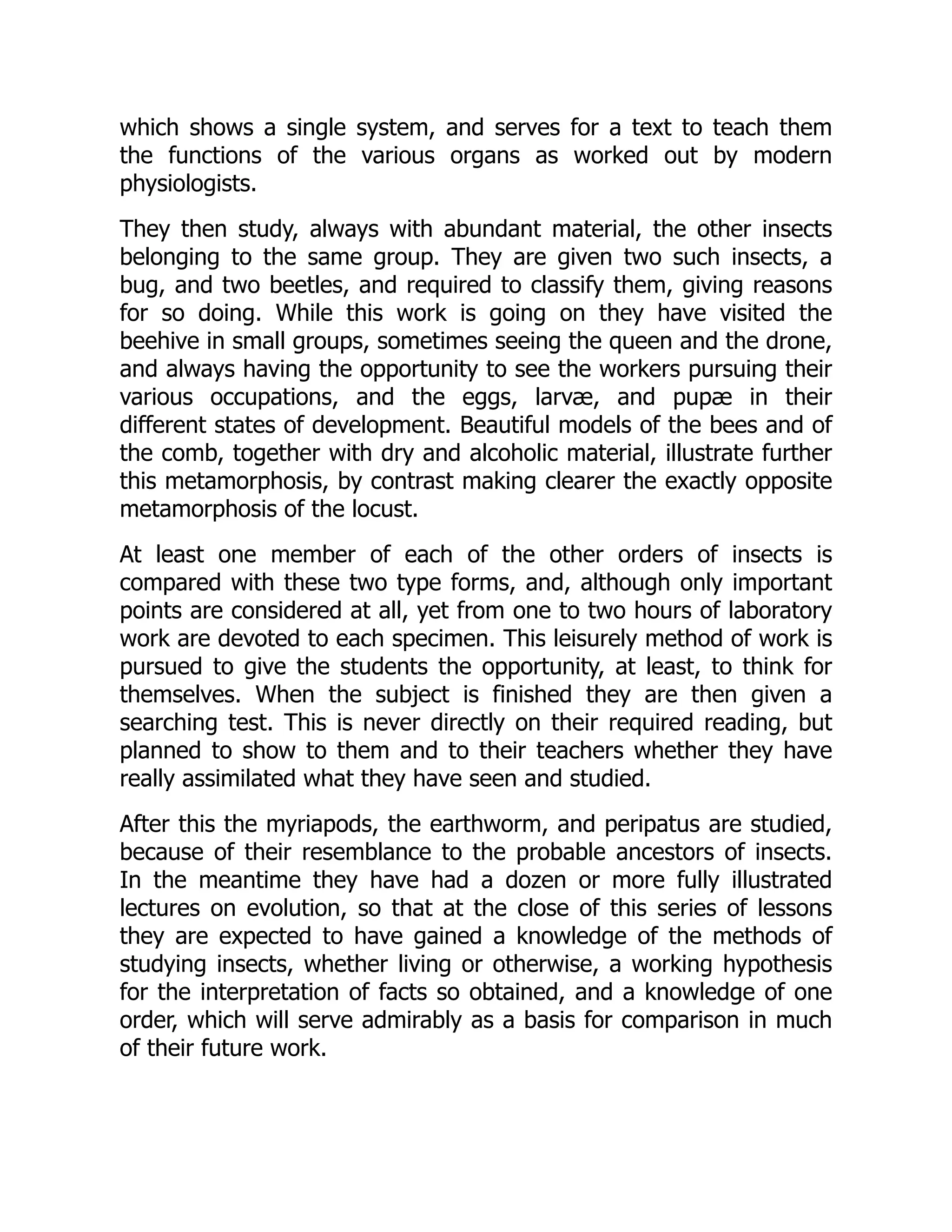 which shows a single system, and serves for a text to teach them
the functions of the various organs as worked out by modern
physiologists.
They then study, always with abundant material, the other insects
belonging to the same group. They are given two such insects, a
bug, and two beetles, and required to classify them, giving reasons
for so doing. While this work is going on they have visited the
beehive in small groups, sometimes seeing the queen and the drone,
and always having the opportunity to see the workers pursuing their
various occupations, and the eggs, larvæ, and pupæ in their
different states of development. Beautiful models of the bees and of
the comb, together with dry and alcoholic material, illustrate further
this metamorphosis, by contrast making clearer the exactly opposite
metamorphosis of the locust.
At least one member of each of the other orders of insects is
compared with these two type forms, and, although only important
points are considered at all, yet from one to two hours of laboratory
work are devoted to each specimen. This leisurely method of work is
pursued to give the students the opportunity, at least, to think for
themselves. When the subject is finished they are then given a
searching test. This is never directly on their required reading, but
planned to show to them and to their teachers whether they have
really assimilated what they have seen and studied.
After this the myriapods, the earthworm, and peripatus are studied,
because of their resemblance to the probable ancestors of insects.
In the meantime they have had a dozen or more fully illustrated
lectures on evolution, so that at the close of this series of lessons
they are expected to have gained a knowledge of the methods of
studying insects, whether living or otherwise, a working hypothesis
for the interpretation of facts so obtained, and a knowledge of one
order, which will serve admirably as a basis for comparison in much
of their future work.
 
